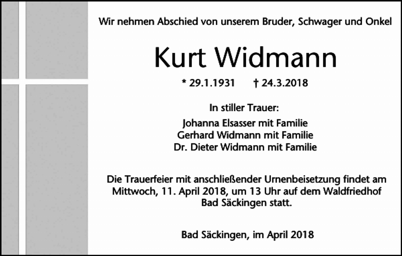 <p>Wir nehmen Abschied von unserem Bruder, Schwager und Onkel</p><p>Kurt Widmann<br />* 29.1.1931</p><p>† 24.3.2018</p><p>In stiller Trauer:<br />Johanna Elsasser mit Familie<br />Gerhard Widmann mit Familie<br />Dr. Dieter Widmann mit Familie<br />Die Trauerfeier mit anschließender Urnenbeisetzung findet am<br />Mittwoch, 11. April 2018, um 13 Uhr auf dem Waldfriedhof<br />Bad Säckingen statt.<br />Bad Säckingen, im April 2018</p>