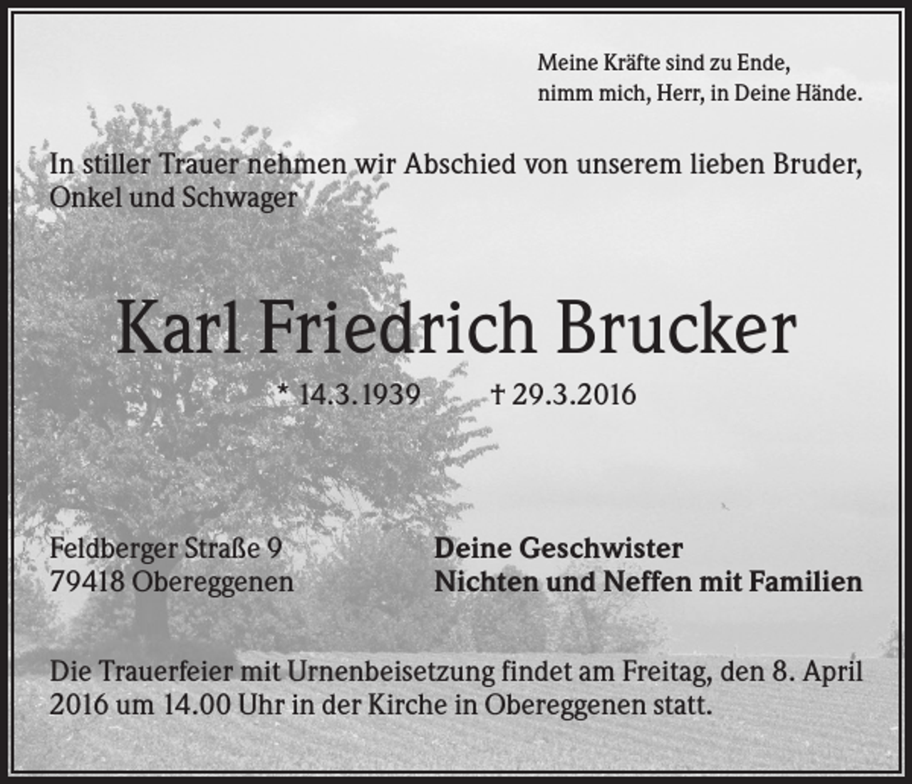 <p>Meine Kräfte sind zu Ende,<br />nimm mich, Herr, in Deine Hände.</p><p>In stiller Trauer nehmen wir Abschied von unserem lieben Bruder,<br />Onkel und Schwager</p><p>Karl Friedrich Brucker<br />* 14.3.1939</p><p>Feldberger Straße 9<br />79418 Obereggenen</p><p>† 29.3.2016</p><p>Deine Geschwister<br />Nichten und Neffen mit Familien</p><p>Die Trauerfeier mit Urnenbeisetzung findet am Freitag, den 8. April<br />2016 um 14.00 Uhr in der Kirche in Obereggenen statt.</p>