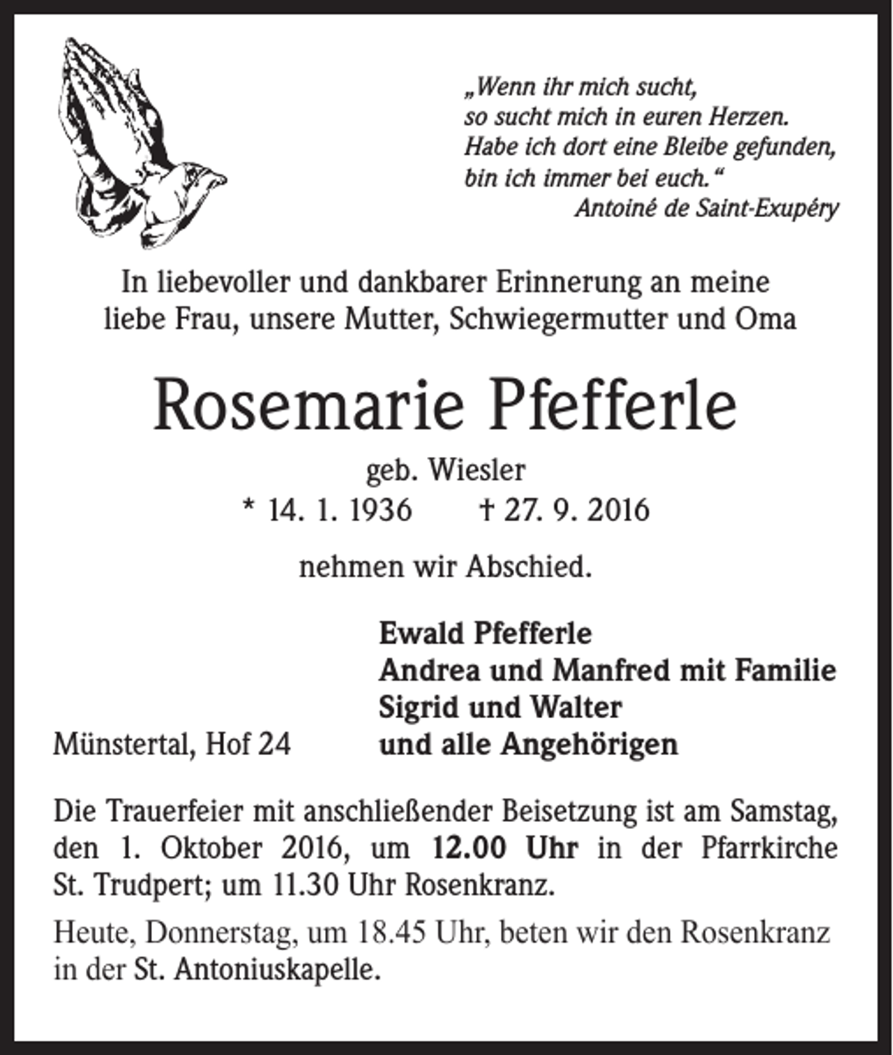<p>„Wenn ihr mich sucht,<br />so sucht mich in euren Herzen.<br />Habe ich dort eine Bleibe gefunden,<br />bin ich immer bei euch.“</p><p>Antoiné de Saint-Exupéry</p><p>In liebevoller und dankbarer Erinnerung an meine<br />liebe Frau, unsere Mutter, Schwiegermutter und Oma</p><p>Rosemarie Pfefferle<br />geb. Wiesler<br />* 14. 1. 1936 † 27. 9. 2016<br />nehmen wir Abschied.</p><p>Münstertal, Hof 24</p><p>Ewald Pfefferle<br />Andrea und Manfred mit Familie<br />Sigrid und Walter<br />und alle Angehörigen</p><p>Die Trauerfeier mit anschließender Beisetzung ist am Samstag,<br />den 1. Oktober 2016, um 12.00 Uhr in der Pfarrkirche<br />St. Trudpert; um 11.30 Uhr Rosenkranz.<br />Heute, Donnerstag, um 18.45 Uhr, beten wir den Rosenkranz<br />in der St. Antoniuskapelle.</p>