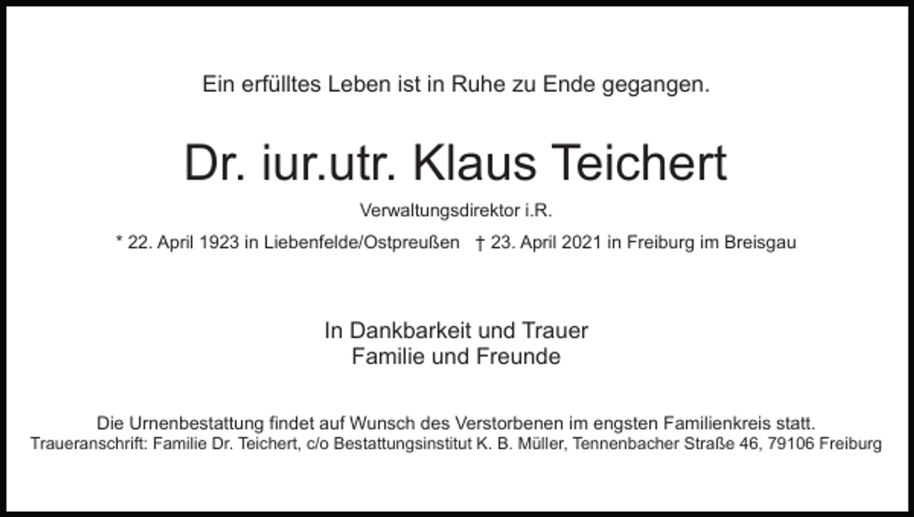 <p>Ein erfülltes Leben ist in Ruhe zu Ende gegangen.</p><p>Dr. iur.utr. Klaus Teichert<br />Verwaltungsdirektor i.R.<br />* 22. April 1923 in Liebenfelde/Ostpreußen † 23. April 2021 in Freiburg im Breisgau</p><p>In Dankbarkeit und Trauer<br />Familie und Freunde<br />Die Urnenbestattung findet auf Wunsch des Verstorbenen im engsten Familienkreis statt.<br />Traueranschrift: Familie Dr. Teichert, c/o Bestattungsinstitut K. B. Müller, Tennenbacher Straße 46, 79106 Freiburg</p>