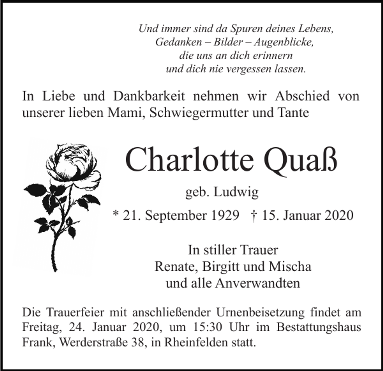 <p>Und immer sind da Spuren deines Lebens,<br />Gedanken – Bilder – Augenblicke,<br />die uns an dich erinnern<br />und dich nie vergessen lassen.</p><p>In Liebe und Dankbarkeit nehmen wir Abschied von<br />unserer lieben Mami, Schwiegermutter und Tante</p><p>Charlotte Quaß<br />geb. Ludwig<br />* 21. September 1929 † 15. Januar 2020<br />In stiller Trauer<br />Renate, Birgitt und Mischa<br />und alle Anverwandten<br />Die Trauerfeier mit anschließender Urnenbeisetzung findet am<br />Freitag, 24. Januar 2020, um 15:30 Uhr im Bestattungshaus<br />Frank, Werderstraße 38, in Rheinfelden statt.</p>
