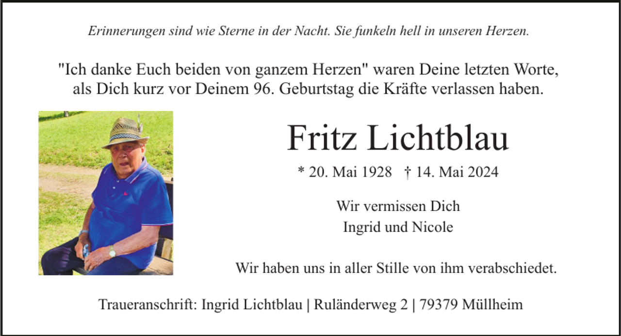 <p>Erinnerungen sind wie Sterne in der Nacht. Sie funkeln hell in unseren Herzen.</p><p>"Ich danke Euch beiden von ganzem Herzen" waren Deine letzten Worte,<br />als Dich kurz vor Deinem 96. Geburtstag die Kräfte verlassen haben.</p><p>Fritz Lichtblau<br />* 20. Mai 1928 † 14. Mai 2024<br />Wir vermissen Dich<br />Ingrid und Nicole<br />Wir haben uns in aller Stille von ihm verabschiedet.<br />Traueranschrift: Ingrid Lichtblau | Ruländerweg 2 | 79379 Müllheim</p>