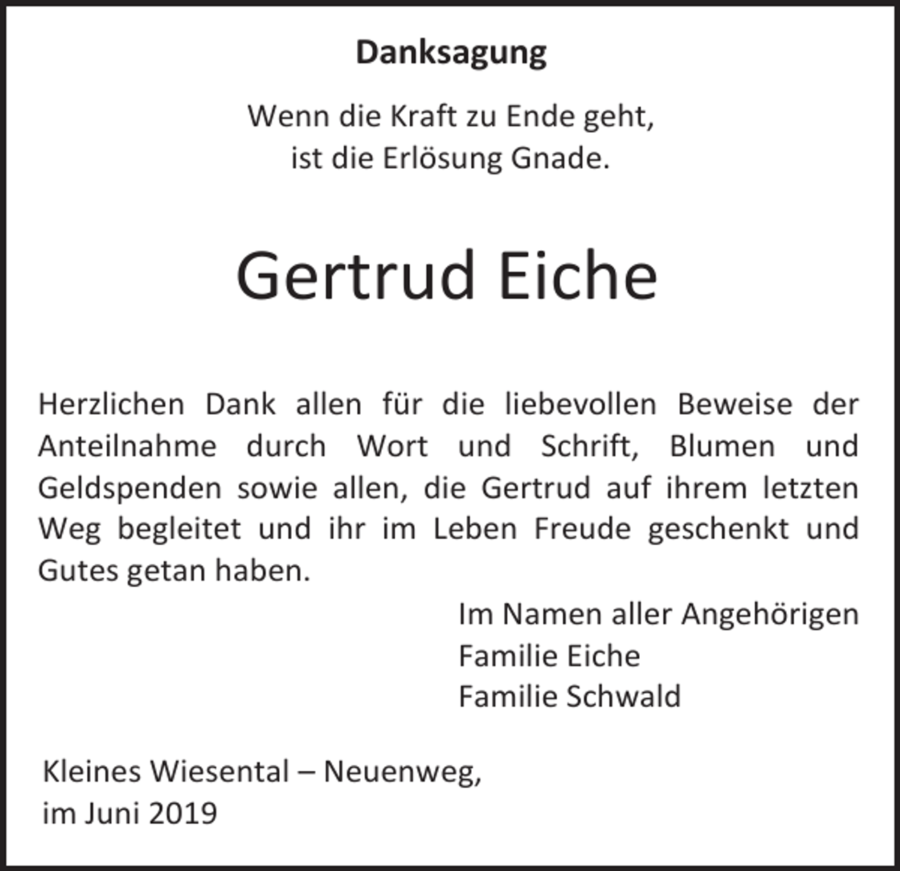 <p>Danksagung<br />Wenn die Kraft zu Ende geht,<br />ist die Erlösung Gnade.</p><p>Gertrud Eiche<br />Herzlichen Dank allen für die liebevollen Beweise der<br />Anteilnahme durch Wort und Schrift, Blumen und<br />Geldspenden sowie allen, die Gertrud auf ihrem letzten<br />Weg begleitet und ihr im Leben Freude geschenkt und<br />Gutes getan haben.<br />Im Namen aller Angehörigen<br />Familie Eiche<br />Familie Schwald<br />Kleines Wiesental – Neuenweg,<br />im Juni 2019</p>