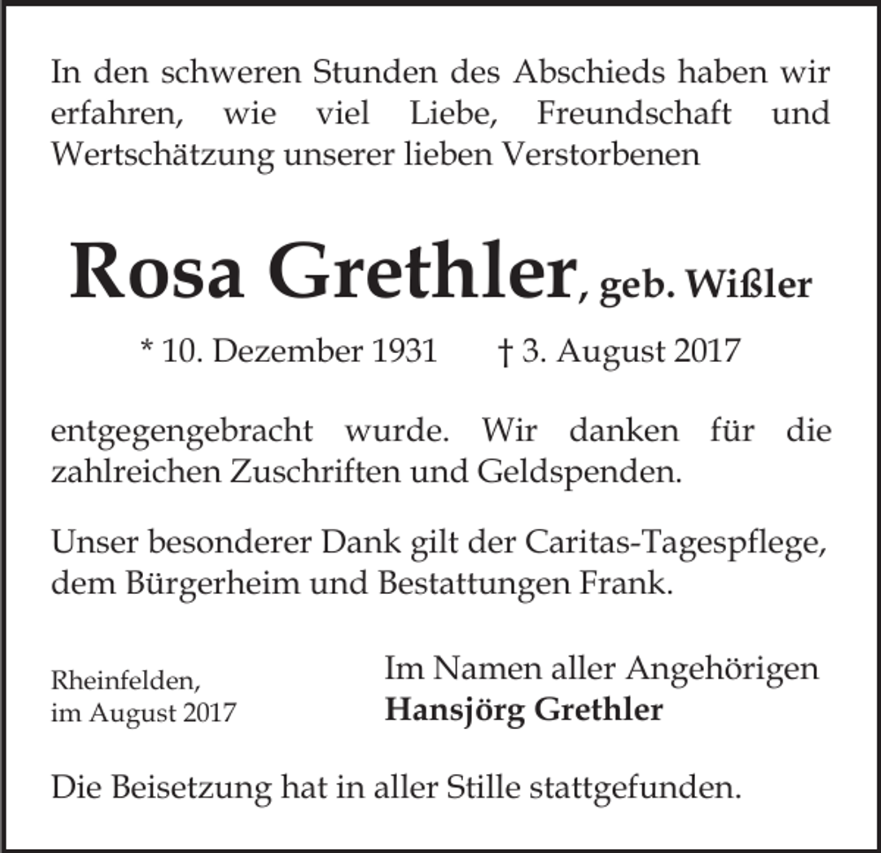 <p>IInn den<br />d e n schweren<br />s c h w er e n Stunden<br />St u n de n des<br />d e s Abschieds<br />A b s c hi e d s haben<br />h a b e n wir<br />wir<br />erfahren,<br />Freundschaft<br />und<br />erf a hr e n, wie<br />wi e viel<br />vi el Liebe,<br />Li e b e, Fr<br />e u n d s c h aft<br />und<br />W ert s c h ät z u n g u unserer<br />n s er er lieben<br />li e b e n Verstorbenen<br />V er st or b e n e n<br />Wertschätzung</p><p>RRosa<br />o s a Grethler<br />Gr et hl er , geb.<br />g e b. Wißler<br />Wi ßl er<br />* 10.<br />1 0. Dezember<br />D e z e m b er</p><p>3. August<br />A u g u st<br />†† 3.</p><p>eentgegengebracht<br />nt g e g e n g e br a c ht wurde.<br />w u r d e. Wir<br />Wir danken<br />d a n k e n ffür<br />ü r die<br />di e<br />z a hlr ei c h e n Zuschriften<br />Z u s c hrift e n und<br />u n d Geldspenden.<br />G el d s p e n d e n.<br />zahlreichen<br />UUnser<br />n s er bbesonderer<br />e s o n d er er DDank<br />a n k gilt<br />gilt der<br />d er Caritas-Tagespflege,<br />C arit a s- T a g e s pfl e g e,<br />d e m BBürgerheim<br />ür g er h ei m uund<br />n d BBestattungen<br />e st att u n g e n Frank.<br />Fr a n k.<br />dem<br />R h ei nf el d e n,<br />Rheinfelden,<br />iimm August<br />A u g u st</p><p>IImm Namen<br />N a m e n aller<br />all er Angehörigen<br />A n g e höri g e n<br />Grethler<br />HHansjörg<br />a n sj ör g Gr<br />et hl er</p><p>Die<br />Di<br />e BBeisetzung<br />ei s et z u n g hhat<br />at i in<br />n aaller<br />ll er Stille<br />Still e stattgefunden.<br />st att g ef u n d e n.</p>