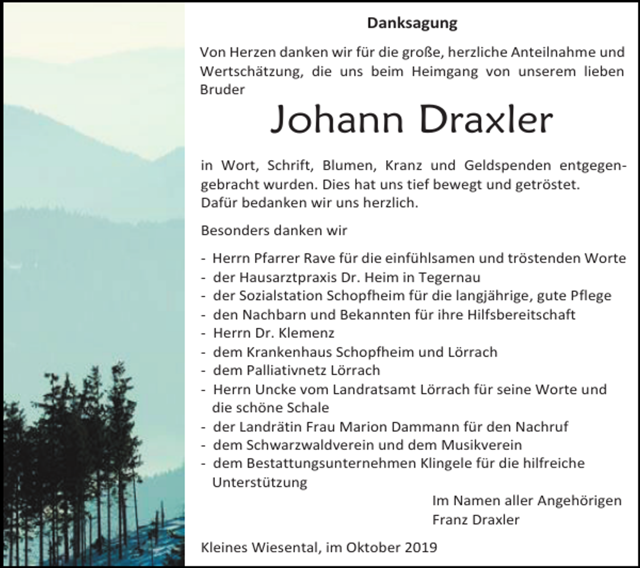 <p>Danksagung<br />Von Herzen danken wir für die große, herzliche Anteilnahme und<br />Wertschätzung, die uns beim Heimgang von unserem lieben<br />Bruder</p><p>Johann Draxler<br />in Wort, Schrift, Blumen, Kranz und Geldspenden entgegengebracht wurden. Dies hat uns tief bewegt und getröstet.<br />Dafür bedanken wir uns herzlich.<br />Besonders danken wir<br />-</p><p>Herrn Pfarrer Rave für die einfühlsamen und tröstenden Worte<br />der Hausarztpraxis Dr. Heim in Tegernau<br />der Sozialstation Schopfheim für die langjährige, gute Pflege<br />den Nachbarn und Bekannten für ihre Hilfsbereitschaft<br />Herrn Dr. Klemenz<br />dem Krankenhaus Schopfheim und Lörrach<br />dem Palliativnetz Lörrach<br />Herrn Uncke vom Landratsamt Lörrach für seine Worte und<br />die schöne Schale<br />- der Landrätin Frau Marion Dammann für den Nachruf<br />- dem Schwarzwaldverein und dem Musikverein<br />- dem Bestattungsunternehmen Klingele für die hilfreiche<br />Unterstützung<br />Im Namen aller Angehörigen<br />Franz Draxler<br />Kleines Wiesental, im Oktober 2019</p>