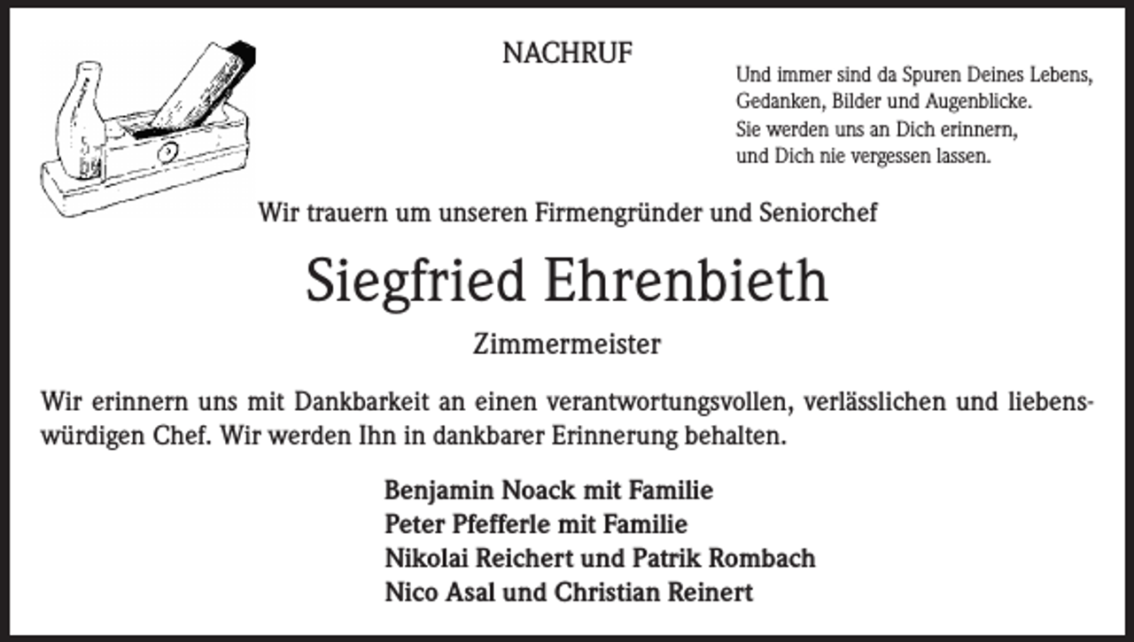 <p>NACHRUF</p><p>Und immer sind da Spuren Deines Lebens,<br />Gedanken, Bilder und Augenblicke.<br />Sie werden uns an Dich erinnern,<br />und Dich nie vergessen lassen.</p><p>Wir trauern um unseren Firmengründer und Seniorchef</p><p>Siegfried Ehrenbieth<br />Zimmermeister<br />Wir erinnern uns mit Dankbarkeit an einen verantwortungsvollen, verlässlichen und liebens­<br />würdigen Chef. Wir werden Ihn in dankbarer Erinnerung behalten.<br />Benjamin Noack mit Familie<br />Peter Pfefferle mit Familie<br />Nikolai Reichert und Patrik Rombach<br />Nico Asal und Christian Reinert</p>
