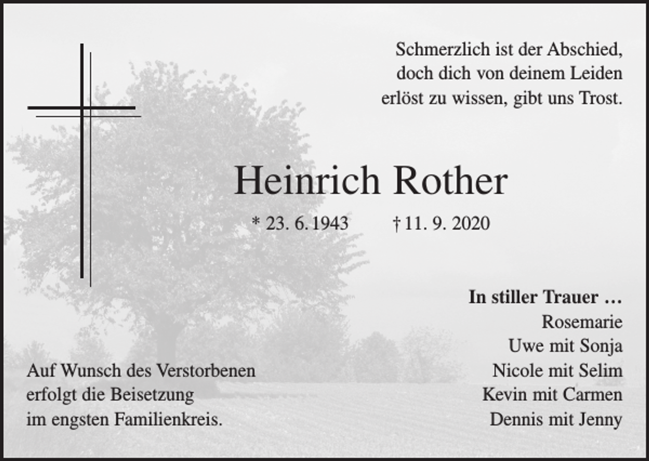 <p>Schmerzlich ist der Abschied,<br />doch dich von deinem Leiden<br />erlöst zu wissen, gibt uns Trost.</p><p>Heinrich Rother<br />* 23. 6. 1943 † 11. 9. 2020</p><p>Auf Wunsch des Verstorbenen<br />erfolgt die Beisetzung<br />im engsten Familienkreis.</p><p>In stiller Trauer …<br />Rosemarie<br />Uwe mit Sonja<br />Nicole mit Selim<br />Kevin mit Carmen<br />Dennis mit Jenny</p>