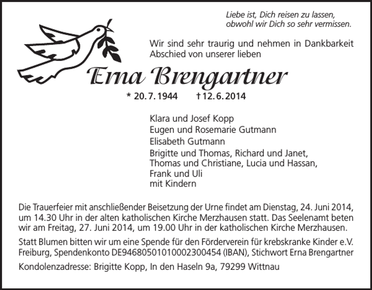 <p>Liebe ist, Dich reisen zu lassen,<br />obwohl wir Dich so sehr vermissen.</p><p>Wir sind sehr traurig und nehmen in Dankbarkeit<br />Abschied von unserer lieben</p><p>Erna Brengartner<br />* 20. 7. 1944</p><p>† 12. 6. 2014</p><p>Klara und Josef Kopp<br />Eugen und Rosemarie Gutmann<br />Elisabeth Gutmann<br />Brigitte und Thomas, Richard und Janet,<br />Thomas und Christiane, Lucia und Hassan,<br />Frank und Uli<br />mit Kindern<br />Die Trauerfeier mit anschließender Beisetzung der Urne findet am Dienstag, 24. Juni 2014,<br />um 14.30 Uhr in der alten katholischen Kirche Merzhausen statt. Das Seelenamt beten<br />wir am Freitag, 27. Juni 2014, um 19.00 Uhr in der katholischen Kirche Merzhausen.<br />Statt Blumen bitten wir um eine Spende für den Förderverein für krebskranke Kinder e.V.<br />Freiburg, Spendenkonto DE94680501010002300454 (IBAN), Stichwort Erna Brengartner<br />Kondolenzadresse: Brigitte Kopp, In den Haseln 9a, 79299 Wittnau</p>
