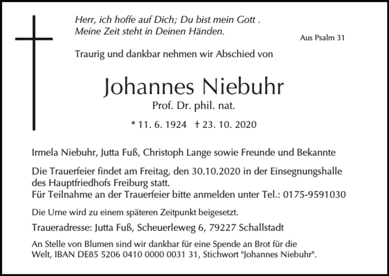 <p>Herr, ich hoffe auf Dich; Du bist mein Gott .<br />Meine Zeit steht in Deinen Händen.</p><p>Aus Psalm 31</p><p>Traurig und dankbar nehmen wir Abschied von</p><p>Johannes Niebuhr<br />Prof. Dr. phil. nat.</p><p>* 11. 6. 1924 † 23. 10. 2020<br />Irmela Niebuhr, Jutta Fuß, Christoph Lange sowie Freunde und Bekannte<br />Die Trauerfeier findet am Freitag, den 30.10.2020 in der Einsegnungshalle<br />des Hauptfriedhofs Freiburg statt.<br />Für Teilnahme an der Trauerfeier bitte anmelden unter Tel.: 0175-9591030<br />Die Urne wird zu einem späteren Zeitpunkt beigesetzt.</p><p>Traueradresse: Jutta Fuß, Scheuerleweg 6, 79227 Schallstadt<br />An Stelle von Blumen sind wir dankbar für eine Spende an Brot für die<br />Welt, IBAN DE8206 0410, Stichwort "Johannes Niebuhr".</p>