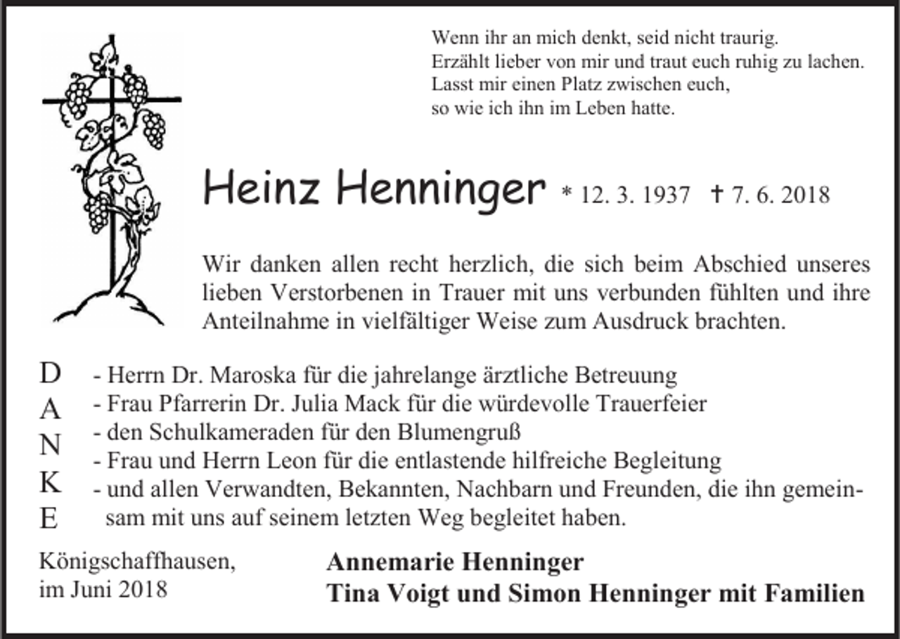 <p>Wenn ihr an mich denkt, seid nicht traurig.<br />Erzählt lieber von mir und traut euch ruhig zu lachen.<br />Lasst mir einen Platz zwischen euch,<br />so wie ich ihn im Leben hatte.</p><p>Heinz Henninger</p><p>* 12. 3. 1937  7. 6. 2018</p><p>Wir danken allen recht herzlich, die sich beim Abschied unseres<br />lieben Verstorbenen in Trauer mit uns verbunden fühlten und ihre<br />Anteilnahme in vielfältiger Weise zum Ausdruck brachten.</p><p>D<br />A<br />N<br />K<br />E</p><p>- Herrn Dr. Maroska für die jahrelange ärztliche Betreuung<br />- Frau Pfarrerin Dr. Julia Mack für die würdevolle Trauerfeier<br />- den Schulkameraden für den Blumengruß<br />- Frau und Herrn Leon für die entlastende hilfreiche Begleitung<br />- und allen Verwandten, Bekannten, Nachbarn und Freunden, die ihn gemeinsam mit uns auf seinem letzten Weg begleitet haben.</p><p>Königschaffhausen,<br />im Juni 2018</p><p>Annemarie Henninger<br />Tina Voigt und Simon Henninger mit Familien</p>