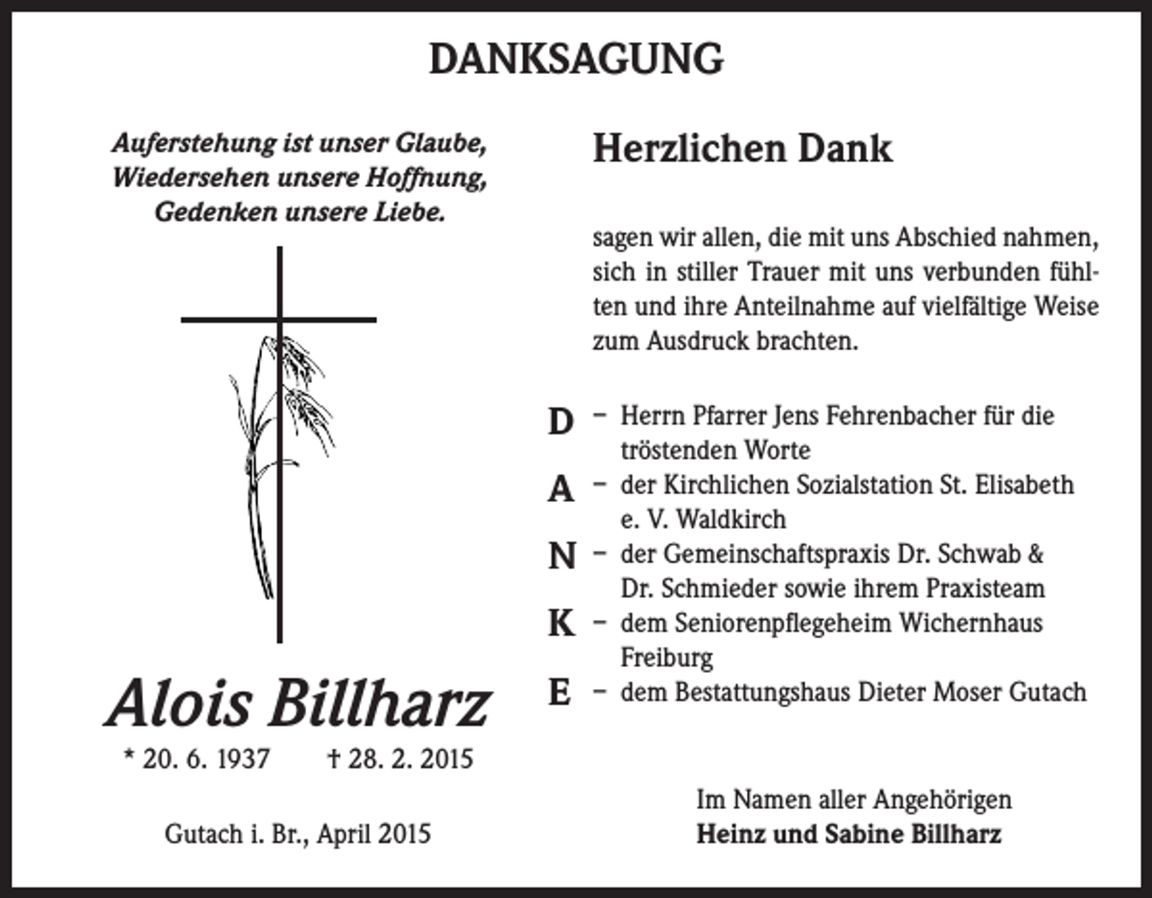 <p>DANKSAGUNG<br />Herzlichen Dank</p><p>Auferstehung ist unser Glaube,<br />Wiedersehen unsere Hoffnung,<br />Gedenken unsere Liebe.</p><p>sagen wir allen, die mit uns Abschied nahmen,<br />sich in stiller Trauer mit uns verbunden fühlten und ihre Anteilnahme auf vielfältige Weise<br />zum Ausdruck brachten.</p><p>D<br />A<br />N<br />K</p><p>Alois Billharz</p><p>E</p><p>– Herrn Pfarrer Jens Fehrenbacher für die<br />tröstenden Worte<br />– der Kirchlichen Sozialstation St. Elisabeth<br />e. V. Waldkirch<br />– der Gemeinschaftspraxis Dr. Schwab &amp;<br />Dr. Schmieder sowie ihrem Praxisteam<br />– dem Seniorenpflegeheim Wichernhaus<br />Freiburg<br />– dem Bestattungshaus Dieter Moser Gutach</p><p>* 20. 6. 1937 † 28. 2. 2015<br />Gutach i. Br., April 2015</p><p>Im Namen aller Angehörigen<br />Heinz und Sabine Billharz</p>