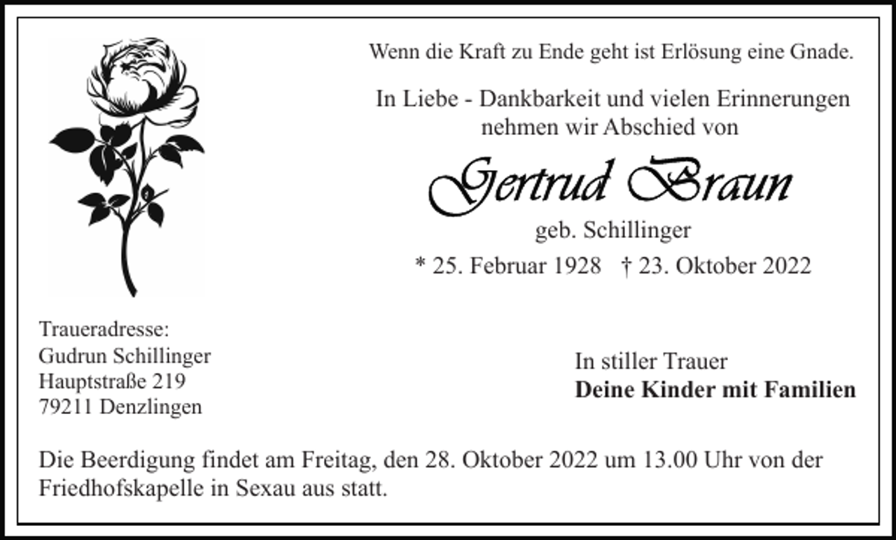 <p>Wenn die Kraft zu Ende geht ist Erlösung eine Gnade.</p><p>In Liebe - Dankbarkeit und vielen Erinnerungen<br />nehmen wir Abschied von</p><p>geb. Schillinger<br />* 25. Februar 1928 † 23. Oktober 2022<br />Traueradresse:<br />Gudrun Schillinger<br />Hauptstraße 219<br />79211 Denzlingen</p><p>In stiller Trauer<br />Deine Kinder mit Familien</p><p>Die Beerdigung findet am Freitag, den 28. Oktober 2022 um 13.00 Uhr von der<br />Friedhofskapelle in Sexau aus statt.</p>