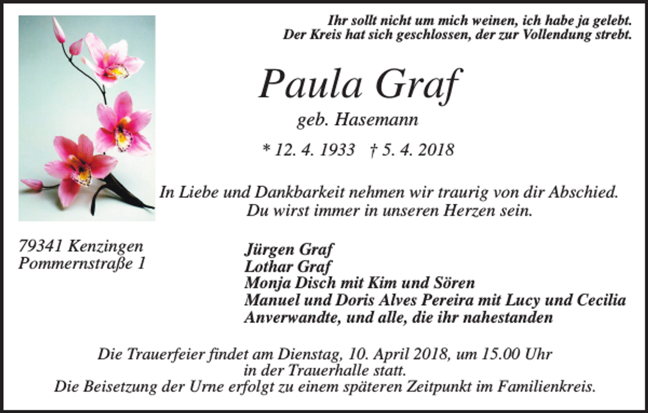 <p>Ihr sollt nicht um mich weinen, ich habe ja gelebt.<br />Der Kreis hat sich geschlossen, der zur Vollendung strebt.</p><p>Paula Graf<br />geb. Hasemann<br />* 12. 4. 1933 † 5. 4. 2018<br />In Liebe und Dankbarkeit nehmen wir traurig von dir Abschied.<br />Du wirst immer in unseren Herzen sein.<br />79341 Kenzingen<br />Pommernstraße 1</p><p>Jürgen Graf<br />Lothar Graf<br />Monja Disch mit Kim und Sören<br />Manuel und Doris Alves Pereira mit Lucy und Cecilia<br />Anverwandte, und alle, die ihr nahestanden</p><p>Die Trauerfeier findet am Dienstag, 10. April 2018, um 15.00 Uhr<br />in der Trauerhalle statt.<br />Die Beisetzung der Urne erfolgt zu einem späteren Zeitpunkt im Familienkreis.</p>