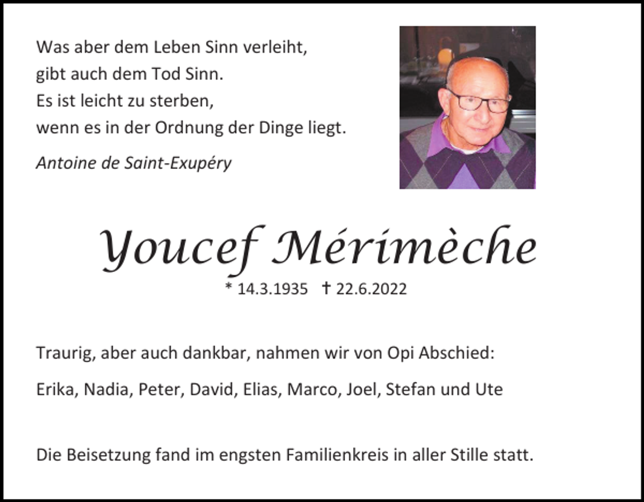 <p>Was aber dem Leben Sinn verleiht,<br />gibt auch dem Tod Sinn.<br />Es ist leicht zu sterben,<br />wenn es in der Ordnung der Dinge liegt.<br />Antoine de Saint-Exupéry</p><p>Youcef Mérimèche<br />* 14.3.1935  22.6.2022</p><p>Traurig, aber auch dankbar, nahmen wir von Opi Abschied:<br />Erika, Nadia, Peter, David, Elias, Marco, Joel, Stefan und Ute</p><p>Die Beisetzung fand im engsten Familienkreis in aller Stille statt.</p>