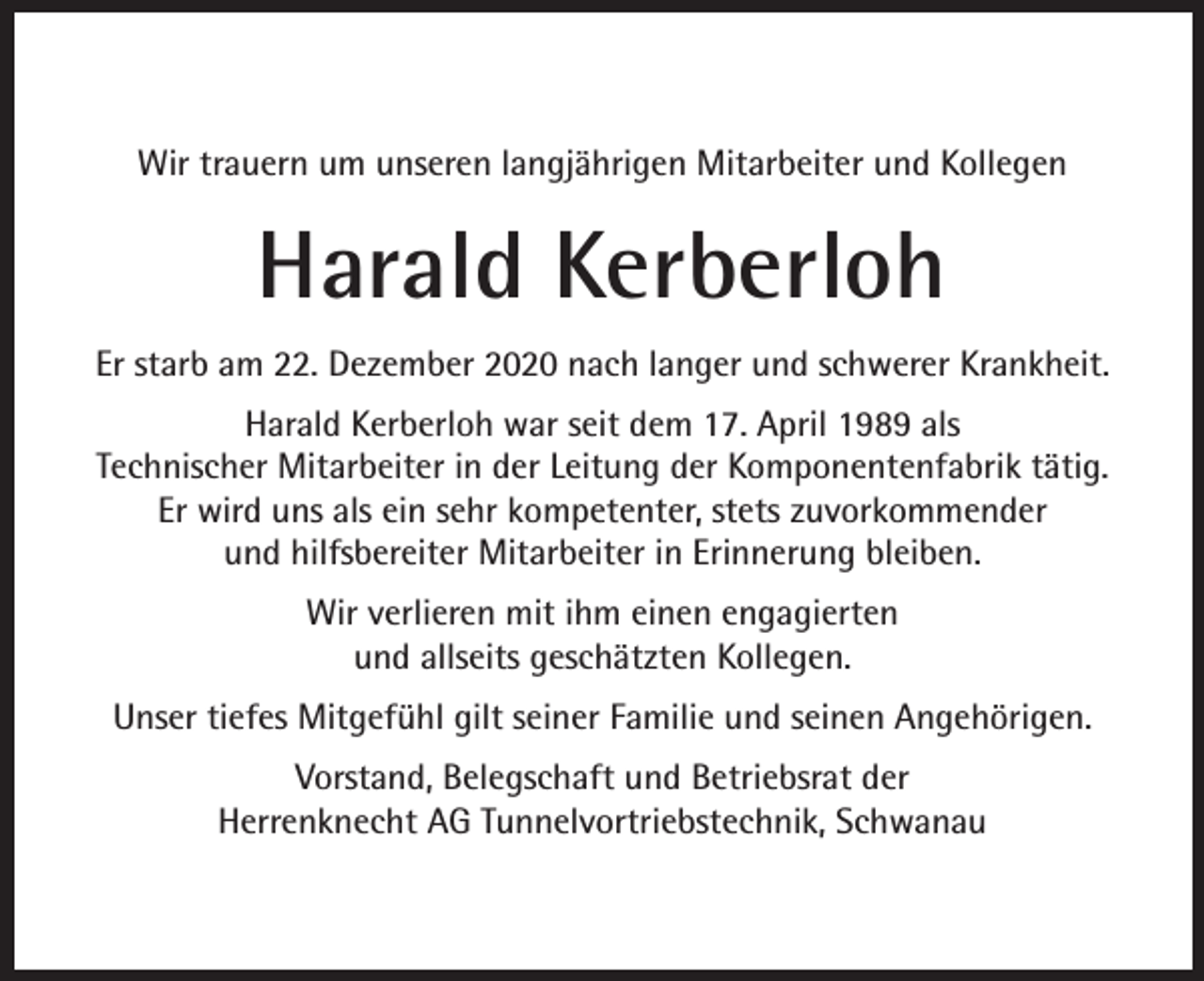 <p>Wir trauern um unseren langjährigen Mitarbeiter und Kollegen</p><p>Harald Kerberloh<br />Er starb am 22. Dezember 2020 nach langer und schwerer Krankheit.<br />Harald Kerberloh war seit dem 17. April 1989 als<br />Technischer Mitarbeiter in der Leitung der Komponentenfabrik tätig.<br />Er wird uns als ein sehr kompetenter, stets zuvorkommender<br />und hilfsbereiter Mitarbeiter in Erinnerung bleiben.<br />Wir verlieren mit ihm einen engagierten<br />und allseits geschätzten Kollegen.<br />Unser tiefes Mitgefühl gilt seiner Familie und seinen Angehörigen.<br />Vorstand, Belegschaft und Betriebsrat der<br />Herrenknecht AG Tunnelvortriebstechnik, Schwanau</p>