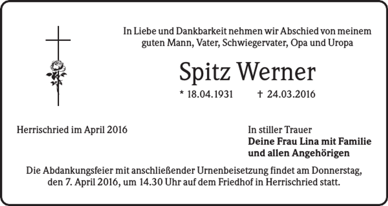 <p>In Liebe und Dankbarkeit nehmen wir Abschied von meinem<br />guten Mann, Vater, Schwiegervater, Opa und Uropa</p><p>Spitz Werner<br />* 18.04.1931<br />Herrischried im April 2016</p><p>† 24.03.2016<br />In stiller Trauer<br />Deine Frau Lina mit Familie<br />und allen Angehörigen</p><p>Die Abdankungsfeier mit anschließender Urnenbeisetzung findet am Donnerstag,<br />den 7. April 2016, um 14.30 Uhr auf dem Friedhof in Herrischried statt.</p>