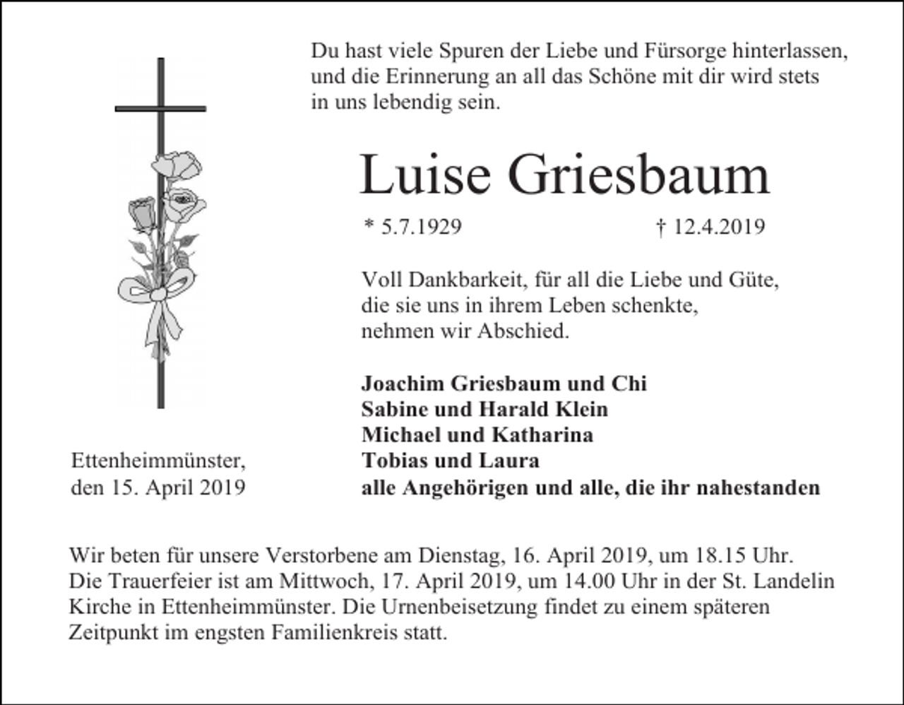 <p>Du hast viele Spuren der Liebe und Fürsorge hinterlassen,<br />und die Erinnerung an all das Schöne mit dir wird stets<br />in uns lebendig sein.</p><p>Luise Griesbaum<br />* 5.7.1929</p><p>† 12.4.2019</p><p>Voll Dankbarkeit, für all die Liebe und Güte,<br />die sie uns in ihrem Leben schenkte,<br />nehmen wir Abschied.</p><p>Ettenheimmünster,<br />den 15. April 2019</p><p>Joachim Griesbaum und Chi<br />Sabine und Harald Klein<br />Michael und Katharina<br />Tobias und Laura<br />alle Angehörigen und alle, die ihr nahestanden</p><p>Wir beten für unsere Verstorbene am Dienstag, 16. April 2019, um 18.15 Uhr.<br />Die Trauerfeier ist am Mittwoch, 17. April 2019, um 14.00 Uhr in der St. Landelin<br />Kirche in Ettenheimmünster. Die Urnenbeisetzung findet zu einem späteren<br />Zeitpunkt im engsten Familienkreis statt.</p>