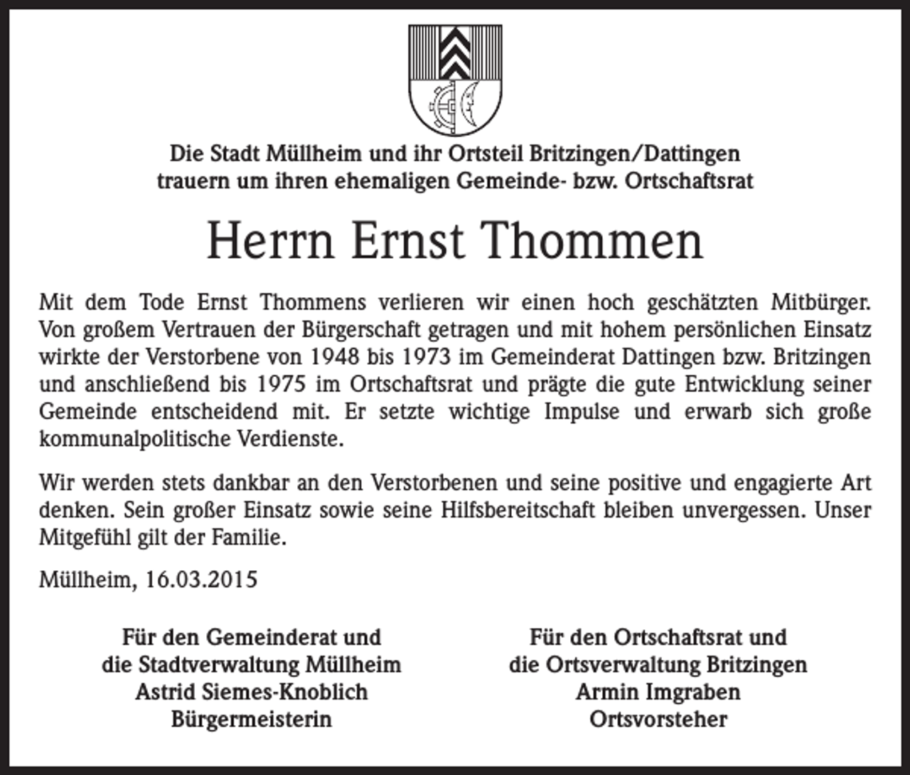 <p>Die Stadt Müllheim und ihr Ortsteil Britzingen/Dattingen<br />trauern um ihren ehemaligen Gemeinde- bzw. Ortschaftsrat</p><p>Herrn Ernst Thommen<br />Mit dem Tode Ernst Thommens verlieren wir einen hoch geschätzten Mitbürger.<br />Von großem Vertrauen der Bürgerschaft getragen und mit hohem persönlichen Einsatz<br />wirkte der Verstorbene von 1948 bis 1973 im Gemeinderat Dattingen bzw. Britzingen<br />und anschließend bis 1975 im Ortschaftsrat und prägte die gute Entwicklung seiner<br />Gemeinde entscheidend mit. Er setzte wichtige Impulse und erwarb sich große<br />kommunalpolitische Verdienste.<br />Wir werden stets dankbar an den Verstorbenen und seine positive und engagierte Art<br />denken. Sein großer Einsatz sowie seine Hilfsbereitschaft bleiben unvergessen. Unser<br />Mitgefühl gilt der Familie.<br />Müllheim, 16.03.2015<br />Für den Gemeinderat und<br />die Stadtverwaltung Müllheim<br />Astrid Siemes-Knoblich<br />Bürgermeisterin</p><p>Für den Ortschaftsrat und<br />die Ortsverwaltung Britzingen<br />Armin Imgraben<br />Ortsvorsteher</p>