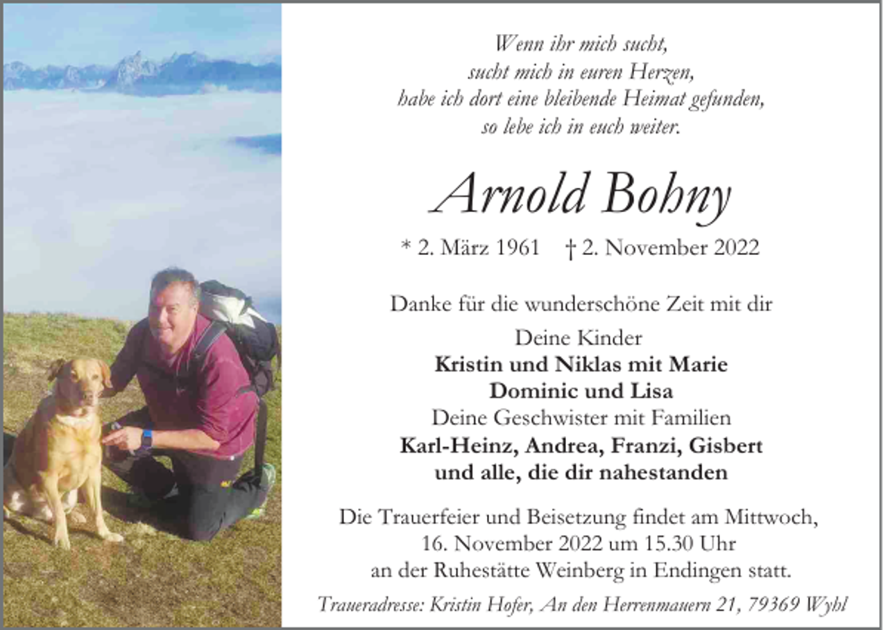 <p>Wenn ihr mich sucht,<br />sucht mich in euren Herzen,<br />habe ich dort eine bleibende Heimat gefunden,<br />so lebe ich in euch weiter.</p><p>Arnold Bohny<br />* 2. März 1961 † 2. November 2022<br />Danke für die wunderschöne Zeit mit dir<br />Deine Kinder<br />Kristin und Niklas mit Marie<br />Dominic und Lisa<br />Deine Geschwister mit Familien<br />Karl-Heinz, Andrea, Franzi, Gisbert<br />und alle, die dir nahestanden<br />Die Trauerfeier und Beisetzung findet am Mittwoch,<br />16. November 2022 um 15.30 Uhr<br />an der Ruhestätte Weinberg in Endingen statt.<br />Traueradresse: Kristin Hofer, An den Herrenmauern 21, 79369 Wyhl</p>