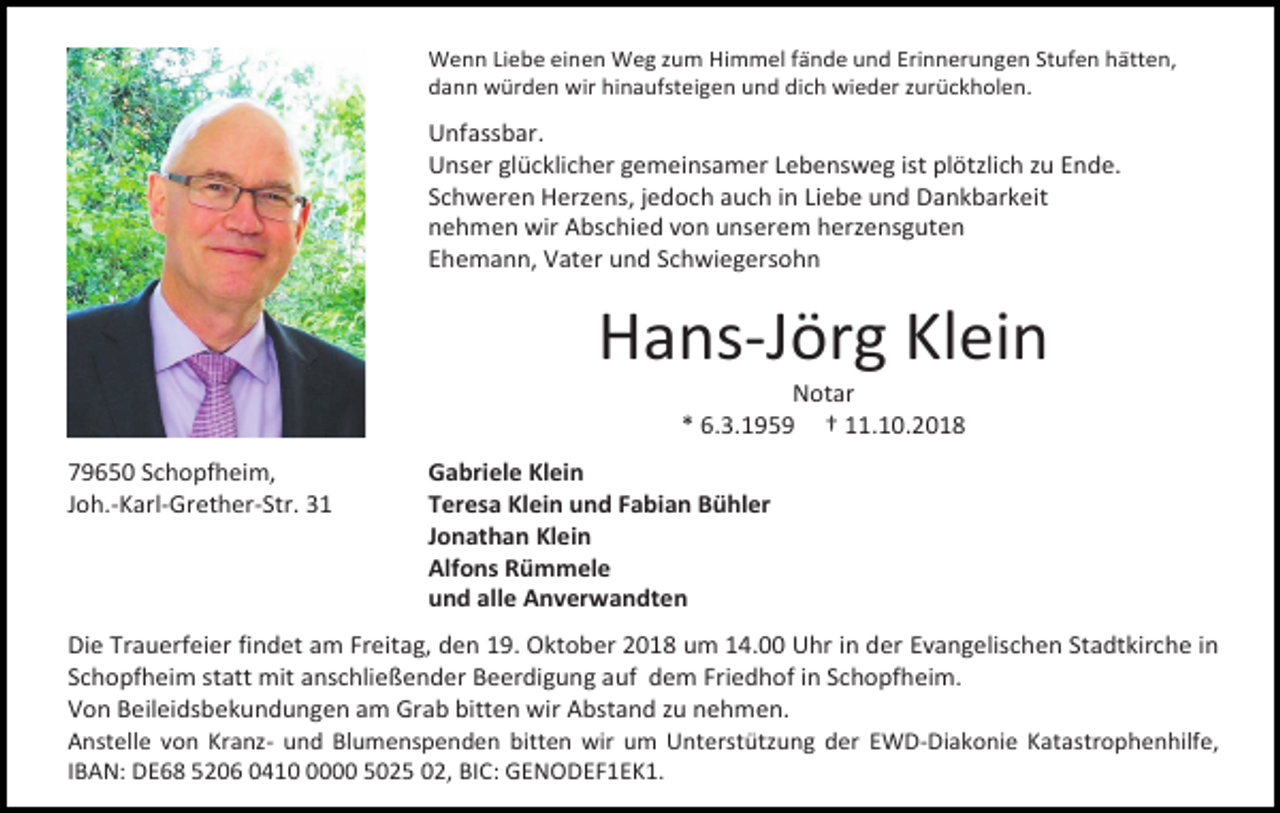 <p>Wenn Liebe einen Weg zum Himmel fände und Erinnerungen Stufen hätten,<br />dann würden wir hinaufsteigen und dich wieder zurückholen.</p><p>Unfassbar.<br />Unser glücklicher gemeinsamer Lebensweg ist plötzlich zu Ende.<br />Schweren Herzens, jedoch auch in Liebe und Dankbarkeit<br />nehmen wir Abschied von unserem herzensguten<br />Ehemann, Vater und Schwiegersohn</p><p>Hans-Jörg Klein<br />Notar<br />* 6.3.1959 † 11.10.2018<br />79650 Schopfheim,<br />Joh.-Karl-Grether-Str. 31</p><p>Gabriele Klein<br />Teresa Klein und Fabian Bühler<br />Jonathan Klein<br />Alfons Rümmele<br />und alle Anverwandten</p><p>Die Trauerfeier findet am Freitag, den 19. Oktober 2018 um 14.00 Uhr in der Evangelischen Stadtkirche in<br />Schopfheim statt mit anschließender Beerdigung auf dem Friedhof in Schopfheim.<br />Von Beileidsbekundungen am Grab bitten wir Abstand zu nehmen.<br />Anstelle von Kranz- und Blumenspenden bitten wir um Unterstützung der EWD-Diakonie Katastrophenhilfe,<br />IBAN: DE68 5206 041000 5025 02, BIC: GENODEF1EK1.</p>