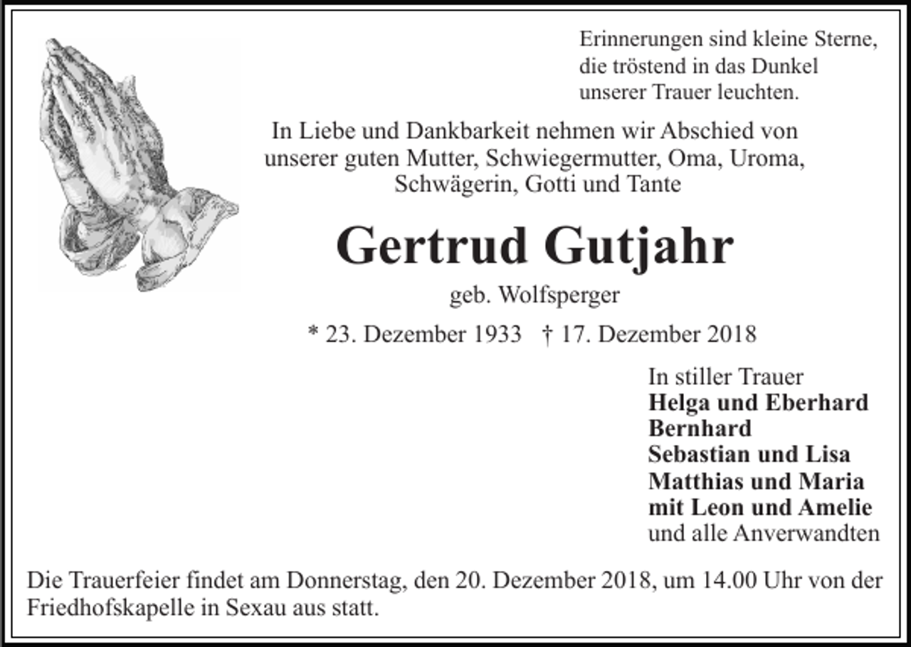 <p>Erinnerungen sind kleine Sterne,<br />die tröstend in das Dunkel<br />unserer Trauer leuchten.</p><p>In Liebe und Dankbarkeit nehmen wir Abschied von<br />unserer guten Mutter, Schwiegermutter, Oma, Uroma,<br />Schwägerin, Gotti und Tante</p><p>Gertrud Gutjahr<br />geb. Wolfsperger<br />* 23. Dezember 1933 † 17. Dezember 2018<br />In stiller Trauer<br />Helga und Eberhard<br />Bernhard<br />Sebastian und Lisa<br />Matthias und Maria<br />mit Leon und Amelie<br />und alle Anverwandten<br />Die Trauerfeier findet am Donnerstag, den 20. Dezember 2018, um 14.00 Uhr von der<br />Friedhofskapelle in Sexau aus statt.</p>