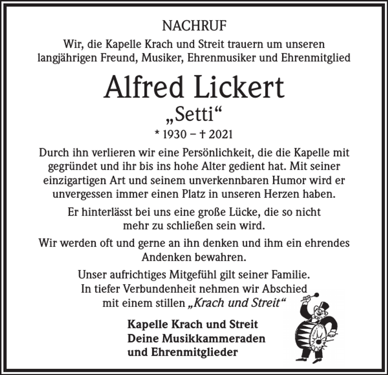 <p>NACHRUF<br />Wir, die Kapelle Krach und Streit trauern um unseren<br />langjährigen Freund, Musiker, Ehrenmusiker und Ehrenmitglied</p><p>Alfred Lickert<br />„Setti“</p><p>* 1930 – † 2021<br />Durch ihn verlieren wir eine Persönlichkeit, die die Kapelle mit<br />gegründet und ihr bis ins hohe Alter gedient hat. Mit seiner<br />einzigartigen Art und seinem unverkennbaren Humor wird er<br />unvergessen immer einen Platz in unseren Herzen haben.<br />Er hinterlässt bei uns eine große Lücke, die so nicht<br />mehr zu schließen sein wird.<br />Wir werden oft und gerne an ihn denken und ihm ein ehrendes<br />Andenken bewahren.<br />Unser aufrichtiges Mitgefühl gilt seiner Familie.<br />In tiefer Verbundenheit nehmen wir Abschied<br />mit einem stillen „Krach und Streit“<br />Kapelle Krach und Streit<br />Deine Musikkammeraden<br />und Ehrenmitglieder</p>