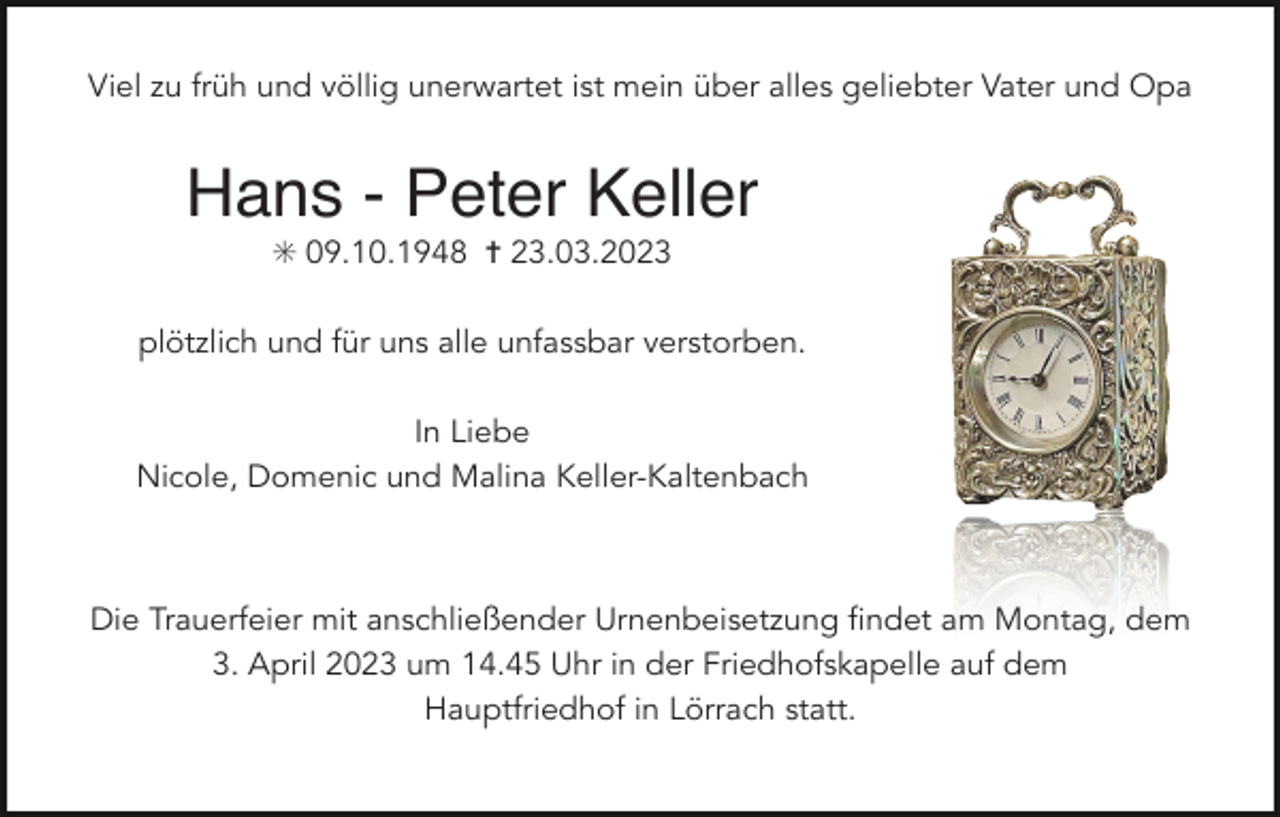 <p>Viel zu früh und völlig unerwartet ist mein über alles geliebter Vater und Opa</p><p>Hans - Peter Keller<br />✳ 09.10.1948 ✝ 23.03.2023<br />plötzlich und für uns alle unfassbar verstorben.<br />In Liebe<br />Nicole, Domenic und Malina Keller-Kaltenbach</p><p>Die Trauerfeier mit anschließender Urnenbeisetzung findet am Montag, dem<br />3. April 2023 um 14.45 Uhr in der Friedhofskapelle auf dem<br />Hauptfriedhof in Lörrach statt.</p>