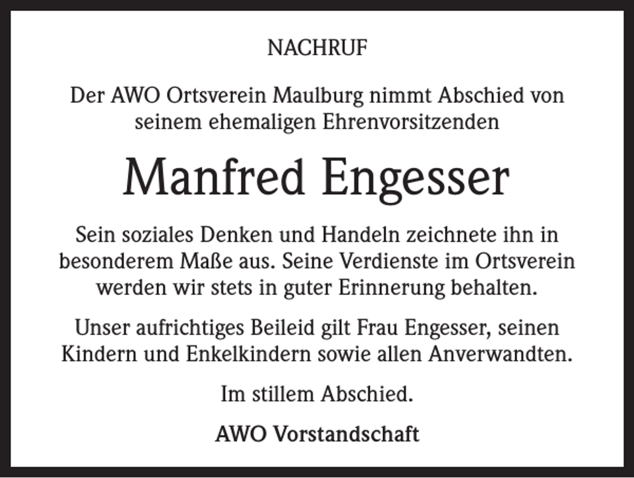 <p>NACHRUF<br />Der AWO Ortsverein Maulburg nimmt Abschied von<br />seinem ehemaligen Ehrenvorsitzenden</p><p>Manfred Engesser<br />Sein soziales Denken und Handeln zeichnete ihn in<br />besonderem Maße aus. Seine Verdienste im Ortsverein<br />werden wir stets in guter Erinnerung behalten.<br />Unser aufrichtiges Beileid gilt Frau Engesser, seinen<br />Kindern und Enkelkindern sowie allen Anverwandten.<br />Im stillem Abschied.<br />AWO Vorstandschaft</p>