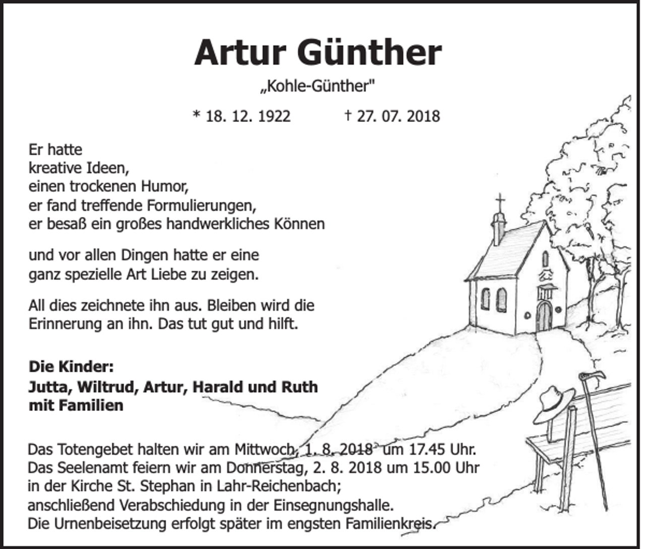 <p>Artur Günther<br />„Kohle-Günther"<br />* 18. 12. 1922</p><p>† 27. 07. 2018</p><p>Er hatte<br />kreative Ideen,<br />einen trockenen Humor,<br />er fand treffende Formulierungen,<br />er besaß ein großes handwerkliches Können<br />und vor allen Dingen hatte er eine<br />ganz spezielle Art Liebe zu zeigen.<br />All dies zeichnete ihn aus. Bleiben wird die<br />Erinnerung an ihn. Das tut gut und hilft.<br />Die Kinder:<br />Jutta, Wiltrud, Artur, Harald und Ruth<br />mit Familien<br />Das Totengebet halten wir am Mittwoch, 1. 8. 2018 um 17.45 Uhr.<br />Das Seelenamt feiern wir am Donnerstag, 2. 8. 2018 um 15.00 Uhr<br />in der Kirche St. Stephan in Lahr-Reichenbach;<br />anschließend Verabschiedung in der Einsegnungshalle.<br />Die Urnenbeisetzung erfolgt später im engsten Familienkreis.</p>