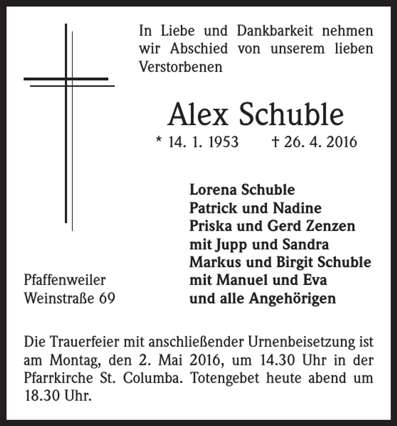 <p>In Liebe und Dankbarkeit nehmen<br />wir Abschied von unserem lieben<br />Verstorbenen</p><p>Alex Schuble</p><p>* 14. 1. 1953 † 26. 4. 2016</p><p>Pfaffenweiler<br />Weinstraße 69</p><p>Lorena Schuble<br />Patrick und Nadine<br />Priska und Gerd Zenzen<br />mit Jupp und Sandra<br />Markus und Birgit Schuble<br />mit Manuel und Eva<br />und alle Angehörigen</p><p>Die Trauerfeier mit anschließender Urnenbeisetzung ist<br />am Montag, den 2. Mai 2016, um 14.30 Uhr in der<br />Pfarrkirche St. Columba. Totengebet heute abend um<br />18.30 Uhr.</p>