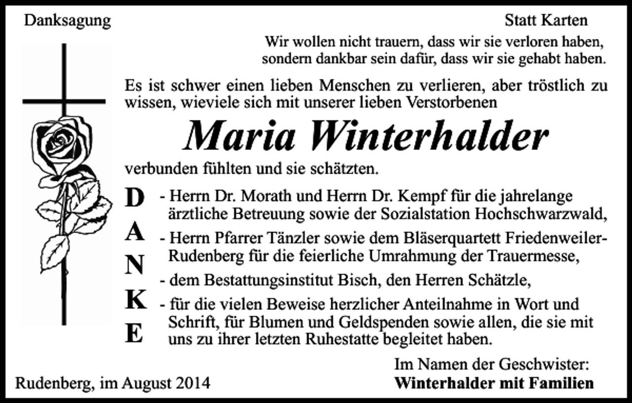 <p>Danksagung</p><p>Statt Karten</p><p>Wir wollen nicht trauern, dass wir sie verloren haben,<br />sondern dankbar sein dafür, dass wir sie gehabt haben.</p><p>Es ist schwer einen lieben Menschen zu verlieren, aber tröstlich zu<br />wissen, wieviele sich mit unserer lieben Verstorbenen</p><p>Maria Winterhalder</p><p>verbunden fühlten und sie schätzten.</p><p>D<br />A<br />N<br />K<br />E</p><p>- Herrn Dr. Morath und Herrn Dr. Kempf für die jahrelange<br />ärztliche Betreuung sowie der Sozialstation Hochschwarzwald,<br />- Herrn Pfarrer Tänzler sowie dem Bläserquartett FriedenweilerRudenberg für die feierliche Umrahmung der Trauermesse,<br />- dem Bestattungsinstitut Bisch, den Herren Schätzle,<br />- für die vielen Beweise herzlicher Anteilnahme in Wort und<br />Schrift, für Blumen und Geldspenden sowie allen, die sie mit<br />uns zu ihrer letzten Ruhestatte begleitet haben.<br />Im Namen der Geschwister:<br />Rudenberg, im August 2014<br />Winterhalder mit Familien</p>