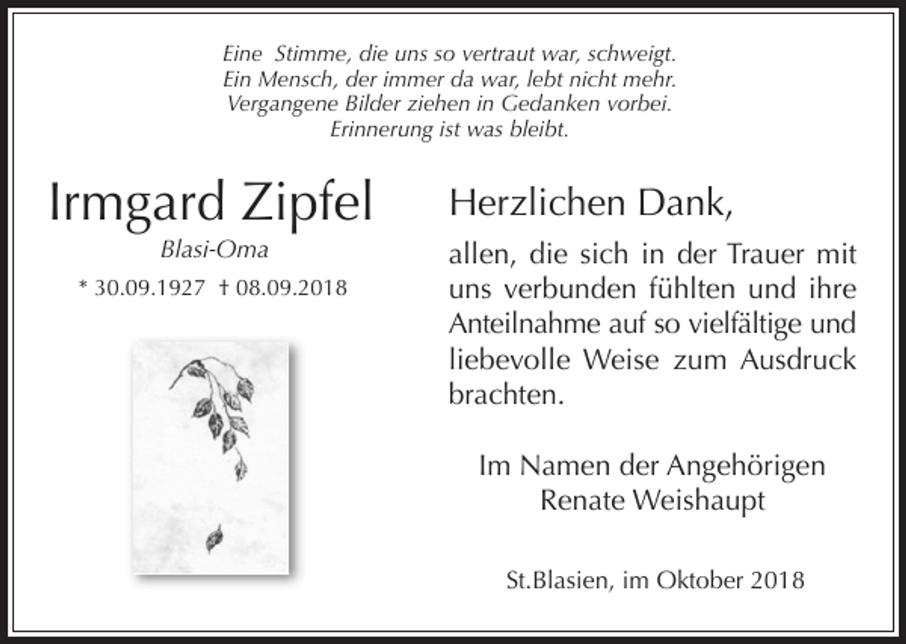 <p>Eine Stimme, die uns so vertraut war, schweigt.<br />Ein Mensch, der immer da war, lebt nicht mehr.<br />Vergangene Bilder iehen in Gedanken vorbei.<br />Erinnerung ist was bleibt.</p><p>Irmgard Zipfel<br />Blasi-Oma<br />* 30.09.1927 † 08.09.2018</p><p>Herzlichen Dank,<br />allen, die sich in der Trauer mit<br />uns verbunden fühlten und ihre<br />Anteilnahme auf so vielfältige und<br />liebevolle Weise zum Ausdruck<br />brachten.<br />Im Namen der Angehörigen<br />Renate Weishaupt<br />St.Blasien, im Oktober 2018</p>
