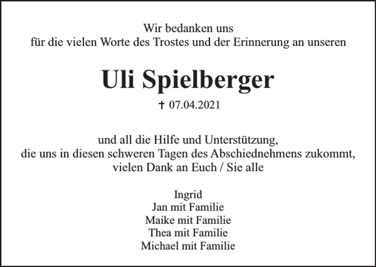 <p>Wir bedanken uns<br />für die vielen Worte des Trostes und der Erinnerung an unseren</p><p>Uli Spielberger<br />07.04.2021</p><p>und all die Hilfe und Unterstützung,<br />die uns in diesen schweren Tagen des Abschiednehmens zukommt,<br />vielen Dank an Euch / Sie alle<br />Ingrid<br />Jan mit Familie<br />Maike mit Familie<br />Thea mit Familie<br />Michael mit Familie</p>