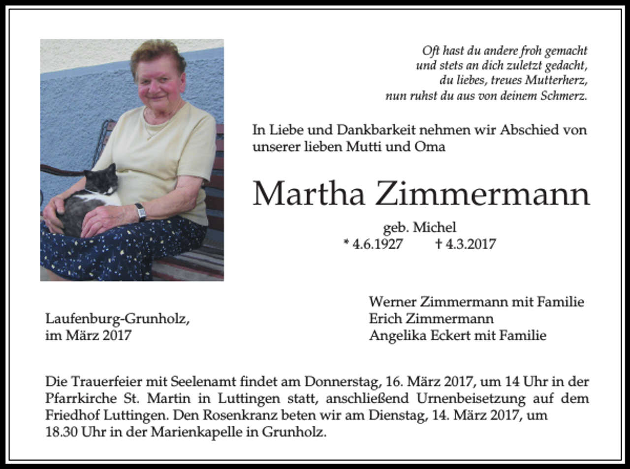 <p>Oft hast du andere froh gemacht<br />und stets an dich zuletzt gedacht,<br />du liebes, treues Mutterherz,<br />nun ruhst du aus von deinem Schmerz.</p><p>In Liebe und Dankbarkeit nehmen wir Abschied von<br />unserer lieben Mutti und Oma</p><p>Martha Zimmermann<br />geb. Michel<br />* 4.6.1927<br />† 4.3.2017</p><p>Laufenburg-Grunholz,<br />im März 2017</p><p>Werner Zimmermann mit Familie<br />Erich Zimmermann<br />Angelika Eckert mit Familie</p><p>Die Trauerfeier mit Seelenamt findet am Donnerstag, 16. März 2017, um 14 Uhr in der<br />Pfarrkirche St. Martin in Luttingen statt, anschließend Urnenbeisetzung auf dem<br />Friedhof Luttingen. Den Rosenkranz beten wir am Dienstag, 14. März 2017, um<br />18.30 Uhr in der Marienkapelle in Grunholz.</p>