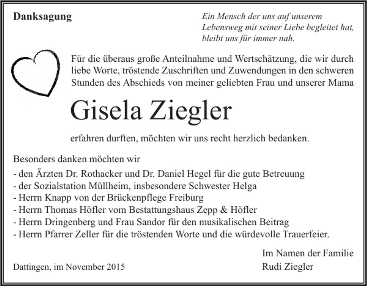 <p>Danksagung</p><p>Ein Mensch der uns auf unserem<br />Lebensweg mit seiner Liebe begleitet hat,<br />bleibt uns für immer nah.</p><p>Für die überaus große Anteilnahme und Wertschätzung, die wir durch<br />liebe Worte, tröstende Zuschriften und Zuwendungen in den schweren<br />Stunden des Abschieds von meiner geliebten Frau und unserer Mama</p><p>Gisela Ziegler<br />erfahren durften, möchten wir uns recht herzlich bedanken.<br />Besonders danken möchten wir<br />- den Ärzten Dr. Rothacker und Dr. Daniel Hegel für die gute Betreuung<br />- der Sozialstation Müllheim, insbesondere Schwester Helga<br />- Herrn Knapp von der Brückenpflege Freiburg<br />- Herrn Thomas Höfler vom Bestattungshaus Zepp &amp; Höfler<br />- Herrn Dringenberg und Frau Sandor für den musikalischen Beitrag<br />- Herrn Pfarrer Zeller für die tröstenden Worte und die würdevolle Trauerfeier.<br />Dattingen, im November 2015</p><p>Im Namen der Familie<br />Rudi Ziegler</p>
