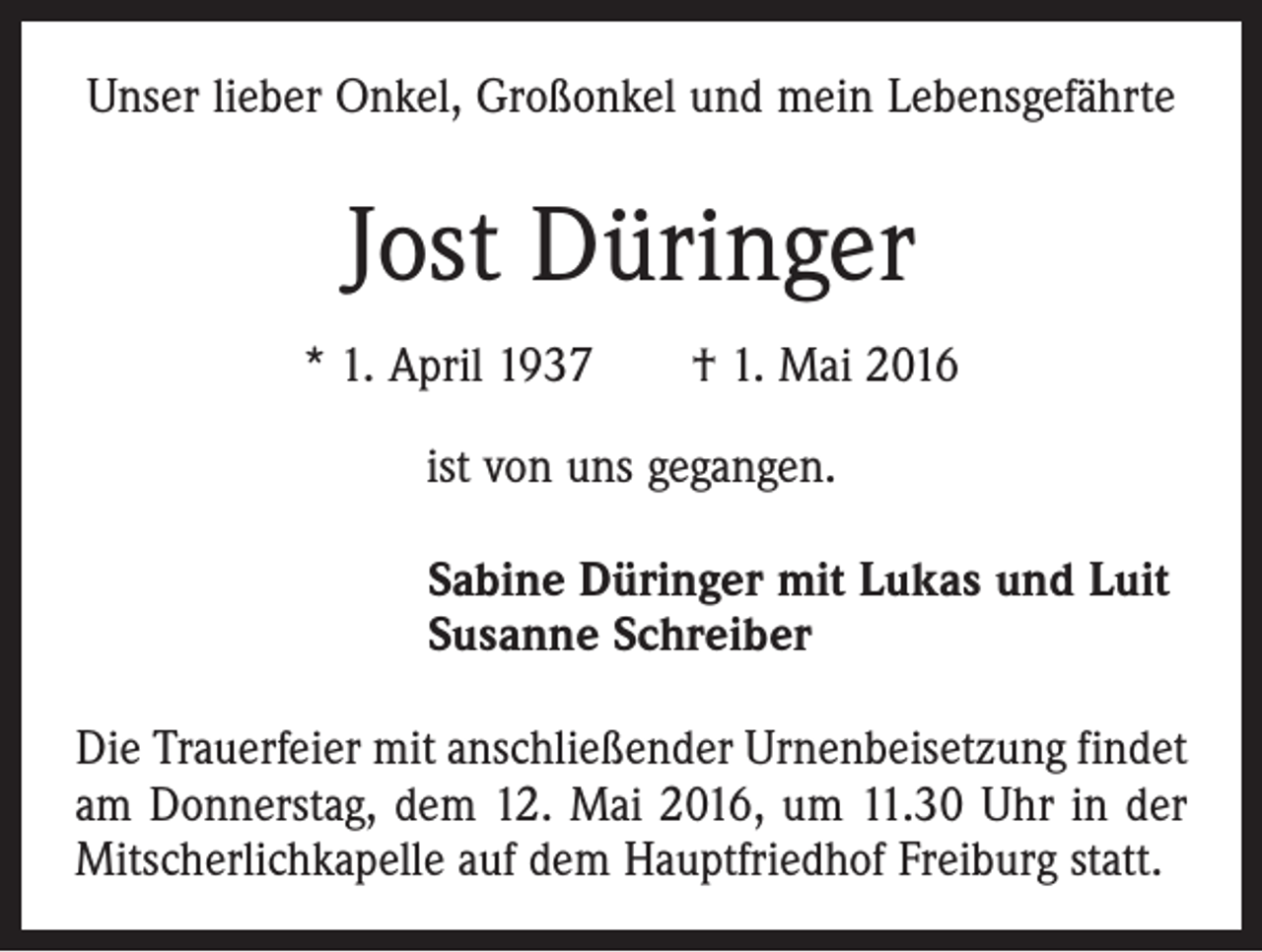 <p>Unser lieber Onkel, Großonkel und mein Lebensgefährte</p><p>Jost Düringer<br />* 1. April 1937 † 1. Mai 2016<br />ist von uns gegangen.<br />Sabine Düringer mit Lukas und Luit<br />Susanne Schreiber<br />Die Trauerfeier mit anschließender Urnenbeisetzung ­findet<br />am Donnerstag, dem 12. Mai 2016, um 11.30 Uhr in der<br />Mitscherlichkapelle auf dem Hauptfriedhof Freiburg statt.</p>