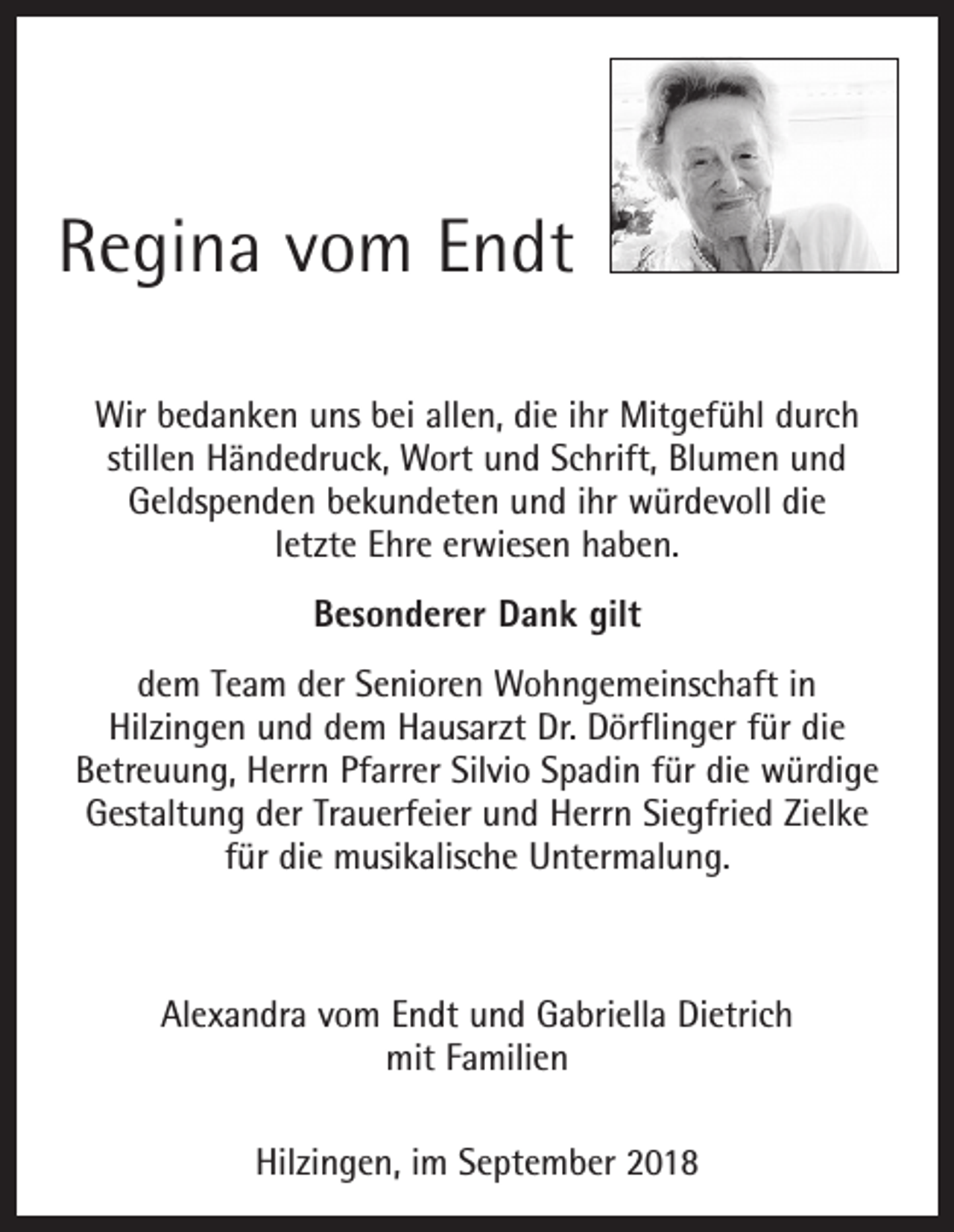 <p>Regina vom Endt<br />Wir bedanken uns bei allen, die ihr Mitgefühl durch<br />­stillen Händedruck, Wort und Schrift, Blumen und<br />­Geldspenden bekundeten und ihr würdevoll die<br />letzte Ehre erwiesen haben.<br />Besonderer Dank gilt<br />dem Team der Senioren Wohngemeinschaft in<br />Hilzingen und dem Hausarzt Dr. Dörflinger für die<br />Betreuung, Herrn Pfarrer Silvio Spadin für die würdige<br />Gestaltung der Trauerfeier und Herrn Siegfried Zielke<br />für die musikalische Untermalung.</p><p>Alexandra vom Endt und Gabriella Dietrich<br />mit Familien<br />Hilzingen, im September 2018</p>