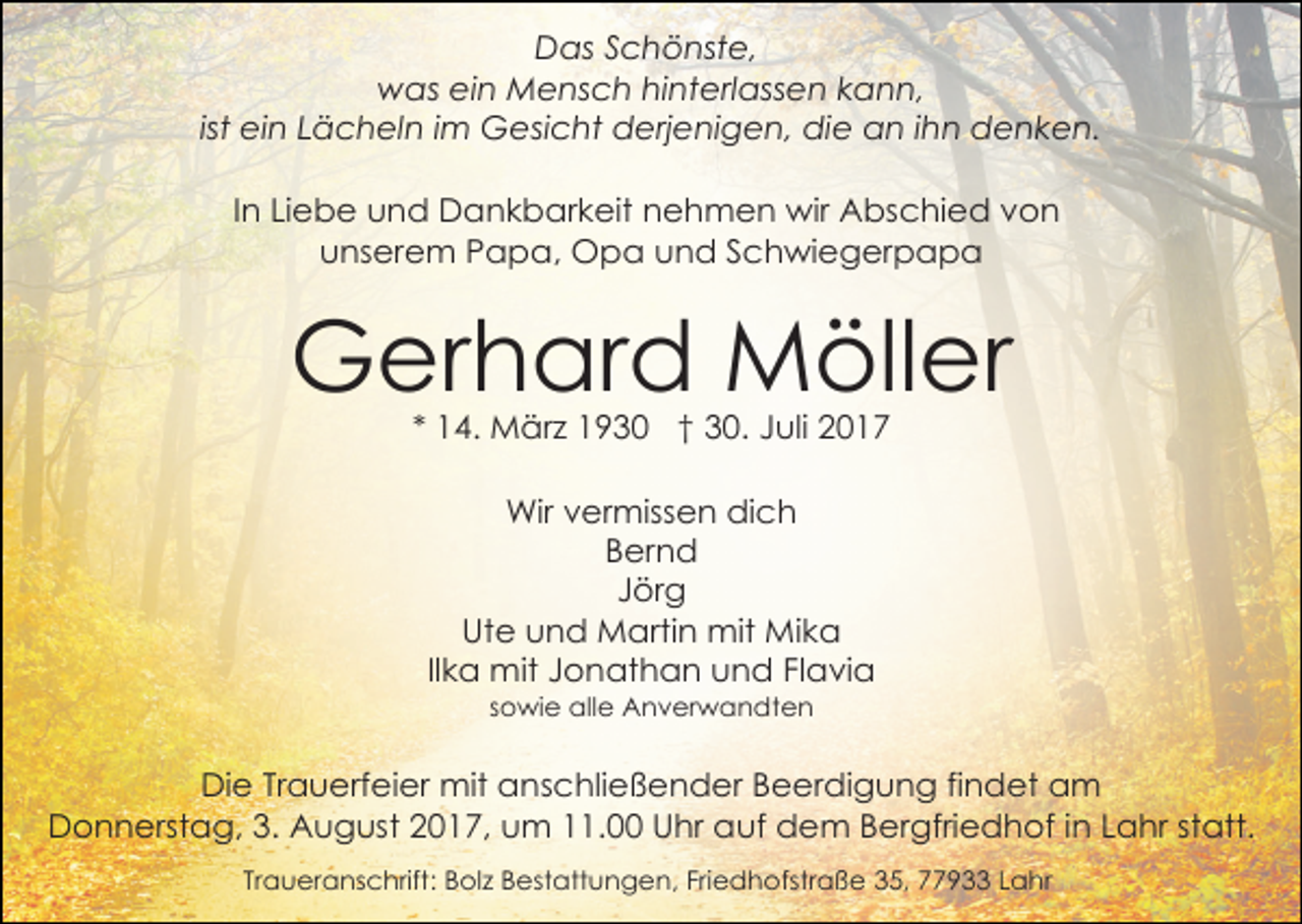 <p>Das Schönste,<br />was ein Mensch hinterlassen kann,<br />ist ein Lächeln im Gesicht derjenigen, die an ihn denken.<br />In Liebe und Dankbarkeit nehmen wir Abschied von<br />unserem Papa, Opa und Schwiegerpapa</p><p>Gerhard Möller<br />* 14. März 1930 † 30. Juli 2017<br />Wir vermissen dich<br />Bernd<br />Jörg<br />Ute und Martin mit Mika<br />Ilka mit Jonathan und Flavia<br />sowie alle Anverwandten</p><p>Die Trauerfeier mit anschließender Beerdigung findet am<br />Donnerstag, 3. August 2017, um 11.00 Uhr auf dem Bergfriedhof in Lahr statt.<br />Traueranschrift: Bolz Bestattungen, Friedhofstraße 35, 77933 Lahr</p>