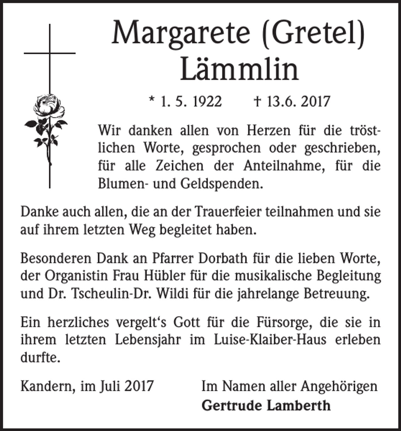 <p>Margarete (Gretel)<br />Lämmlin<br />* 1. 5. 1922 † 13.6. 2017<br />Wir danken allen von Herzen für die tröst­<br />lichen Worte, gesprochen oder geschrieben,<br />für alle Zeichen der Anteilnahme, für die<br />­Blumen- und Geldspenden.<br />Danke auch allen, die an der Trauerfeier teilnahmen und sie<br />auf ihrem letzten Weg begleitet haben.<br />Besonderen Dank an Pfarrer Dorbath für die lieben Worte,<br />der Organistin Frau Hübler für die musikalische Begleitung<br />und Dr. Tscheulin-Dr. Wildi für die jahrelange Betreuung.<br />Ein herzliches vergelt‘s Gott für die Fürsorge, die sie in<br />ihrem letzten Lebensjahr im Luise-Klaiber-Haus erleben<br />durfte.<br />Kandern, im Juli 2017</p><p>Im Namen aller Angehörigen<br />Gertrude Lamberth</p>