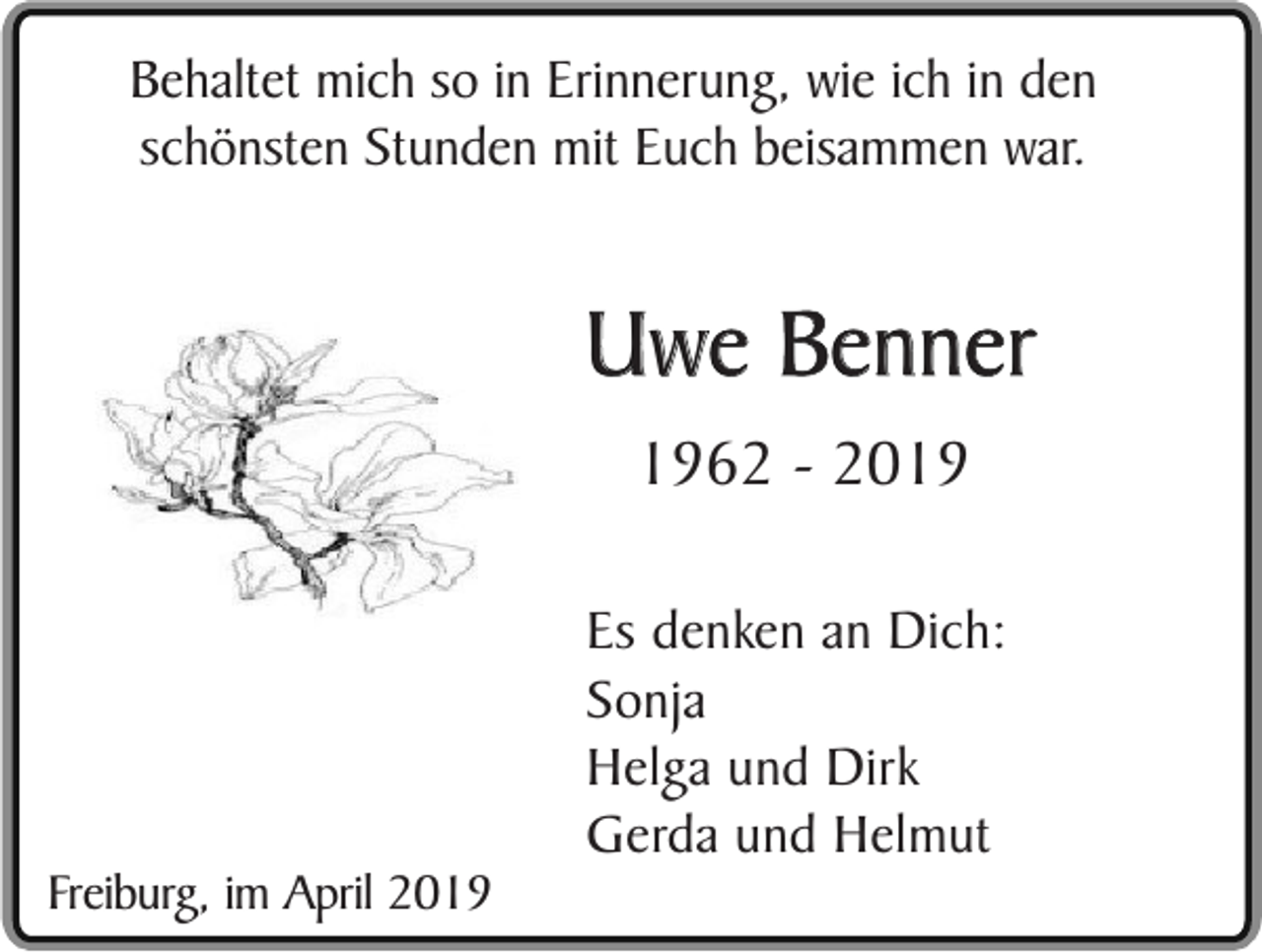 <p>Behaltet mich so in Erinnerung, wie ich in den<br />schönsten Stunden mit Euch beisammen war.</p><p>Uwe Benner<br />1962 - 2019</p><p>Freiburg, im April 2019</p><p>Es denken an Dich:<br />Sonja<br />Helga und Dirk<br />Gerda und Helmut</p>