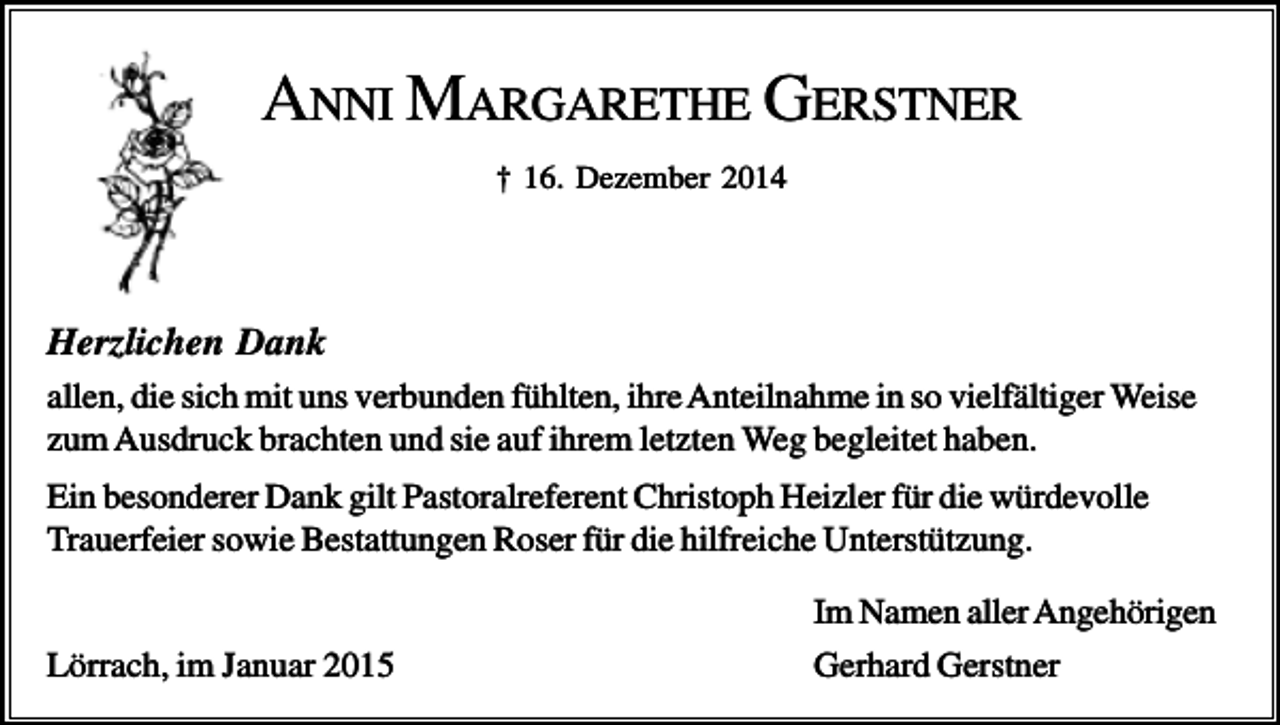 <p>ANNI MARGARETHE GERSTNER<br />† 16. Dezember 2014</p><p>Herzlichen Dank<br />allen, die sich mit uns verbunden fühlten, ihre Anteilnahme in so vielfältiger Weise<br />zum Ausdruck brachten und sie auf ihrem letzten Weg begleitet haben.<br />Ein besonderer Dank gilt Pastoralreferent Christoph Heizler für die würdevolle<br />Trauerfeier sowie Bestattungen Roser für die hilfreiche Unterstützung.<br />Lörrach, im Januar 2015</p><p>Im Namen aller Angehörigen<br />Gerhard Gerstner</p>