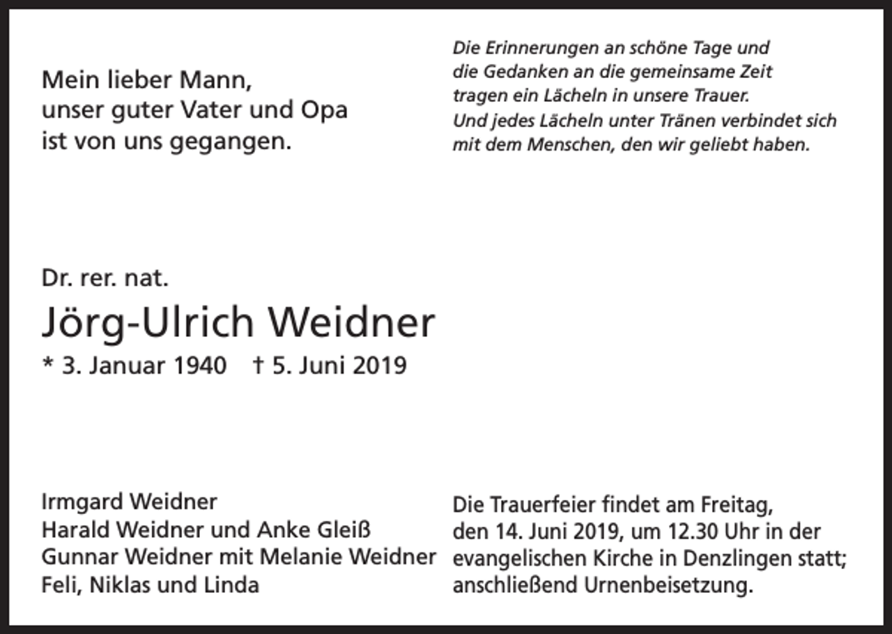 <p>Mein lieber Mann,<br />unser guter Vater und Opa<br />ist von uns gegangen.</p><p>Die Erinnerungen an schöne Tage und<br />die Gedanken an die gemeinsame Zeit<br />tragen ein Lächeln in unsere Trauer.<br />Und jedes Lächeln unter Tränen verbindet sich<br />mit dem Menschen, den wir geliebt haben.</p><p>Dr. rer. nat.</p><p>Jörg-Ulrich Weidner<br />* 3. Januar 1940 † 5. Juni 2019</p><p>Irmgard Weidner<br />Harald Weidner und Anke Gleiß<br />Gunnar Weidner mit Melanie Weidner<br />Feli, Niklas und Linda</p><p>Die Trauerfeier findet am Freitag,<br />den 14. Juni 2019, um 12.30 Uhr in der<br />evangelischen Kirche in Denzlingen statt;<br />anschließend Urnenbeisetzung.</p>