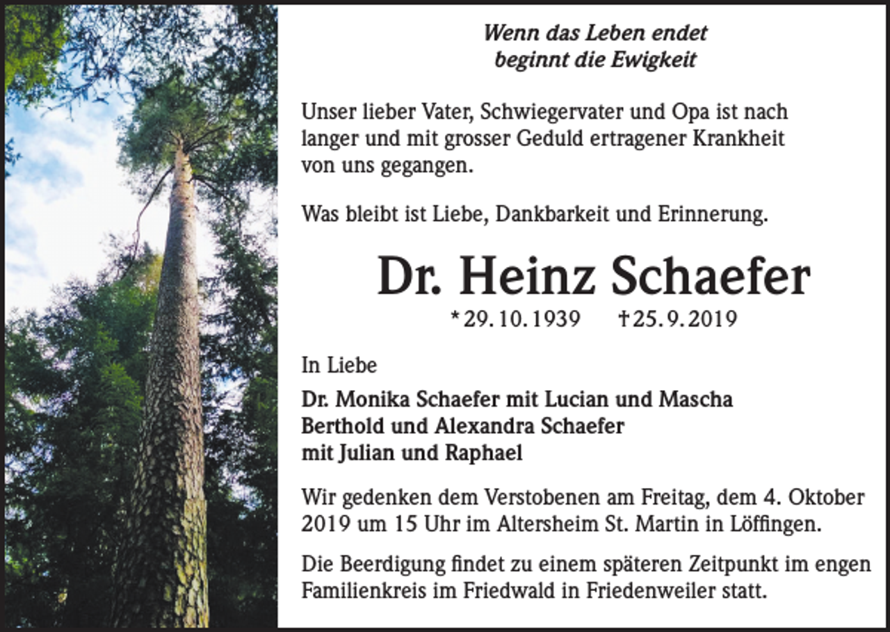 <p>Wenn das Leben endet<br />beginnt die Ewigkeit<br />Unser lieber Vater, Schwiegervater und Opa ist nach<br />langer und mit grosser Geduld ertragener Krankheit<br />von uns gegangen.<br />Was bleibt ist Liebe, Dankbarkeit und Erinnerung.</p><p>Dr. Heinz Schaefer<br />* 29. 10. 1939</p><p>† 25. 9. 2019</p><p>In Liebe<br />Dr. Monika Schaefer mit Lucian und Mascha<br />Berthold und Alexandra Schaefer<br />mit Julian und Raphael<br />Wir gedenken dem Verstobenen am Freitag, dem 4. Oktober<br />2019 um 15 Uhr im Altersheim St. Martin in Löffingen.<br />Die Beerdigung findet zu einem späteren Zeitpunkt im engen<br />Familienkreis im Friedwald in Friedenweiler statt.</p>