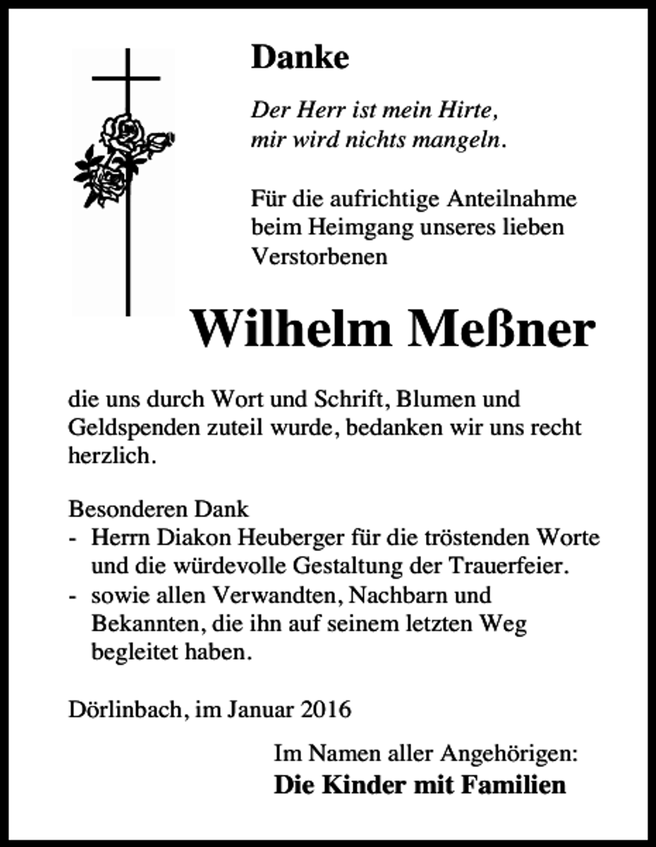 <p>Danke<br />Der Herr ist mein Hirte,<br />mir wird nichts mangeln.<br />Für die aufrichtige Anteilnahme<br />beim Heimgang unseres lieben<br />Verstorbenen</p><p>Wilhelm Meßner<br />die uns durch Wort und Schrift, Blumen und<br />Geldspenden zuteil wurde, bedanken wir uns recht<br />herzlich.<br />Besonderen Dank<br />- Herrn Diakon Heuberger für die tröstenden Worte<br />und die würdevolle Gestaltung der Trauerfeier.<br />- sowie allen Verwandten, Nachbarn und<br />Bekannten, die ihn auf seinem letzten Weg<br />begleitet haben.<br />Dörlinbach, im Januar 2016<br />Im Namen aller Angehörigen:</p><p>Die Kinder mit Familien</p>