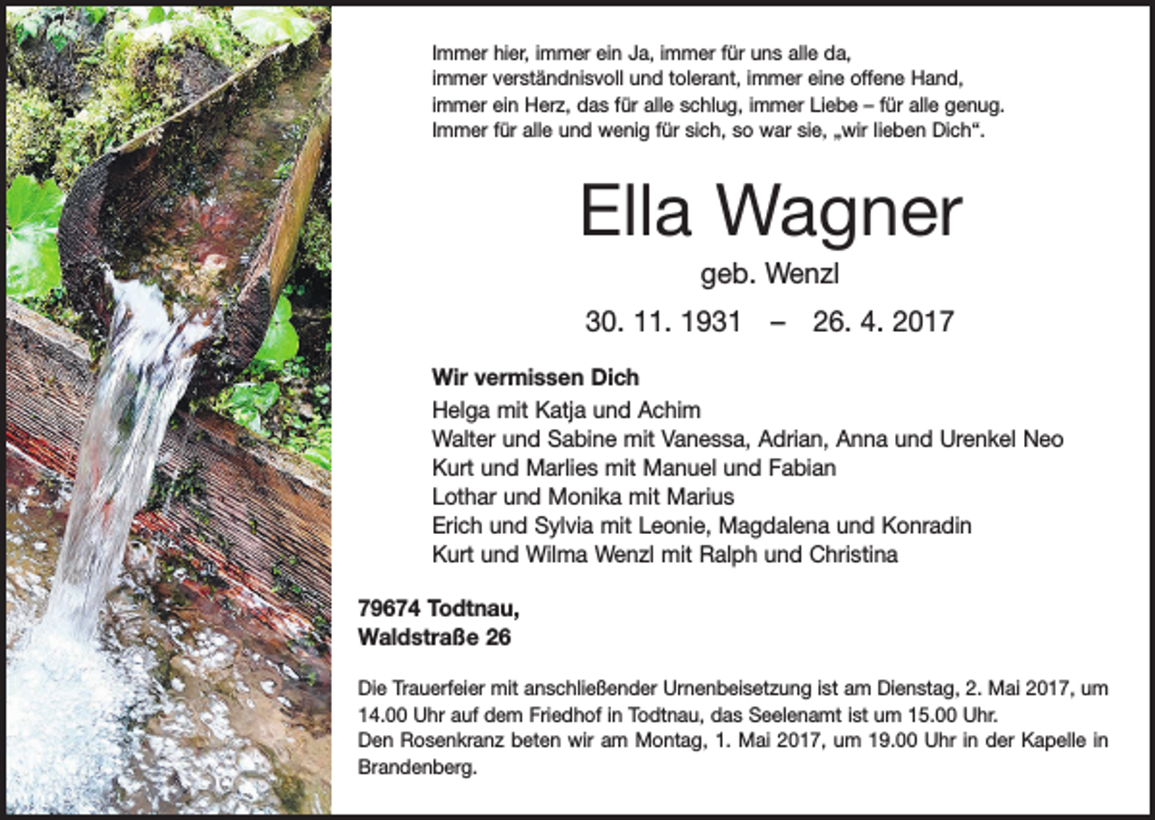 <p>Immer hier, immer ein Ja, immer für uns alle da,<br />immer verständnisvoll und tolerant, immer eine offene Hand,<br />immer ein Herz, das für alle schlug, immer Liebe – für alle genug.<br />Immer für alle und wenig für sich, so war sie, „wir lieben Dich“.</p><p>Ella Wagner<br />geb. Wenzl<br />30. 11. 1931 – 26. 4. 2017<br />Wir vermissen Dich<br />Helga mit Katja und Achim<br />Walter und Sabine mit Vanessa, Adrian, Anna und Urenkel Neo<br />Kurt und Marlies mit Manuel und Fabian<br />Lothar und Monika mit Marius<br />Erich und Sylvia mit Leonie, Magdalena und Konradin<br />Kurt und Wilma Wenzl mit Ralph und Christina<br />79674 Todtnau,<br />Waldstraße 26<br />Die Trauerfeier mit anschließender Urnenbeisetzung ist am Dienstag, 2. Mai 2017, um<br />14.00 Uhr auf dem Friedhof in Todtnau, das Seelenamt ist um 15.00 Uhr.<br />Den Rosenkranz beten wir am Montag, 1. Mai 2017, um 19.00 Uhr in der Kapelle in<br />Brandenberg.</p>