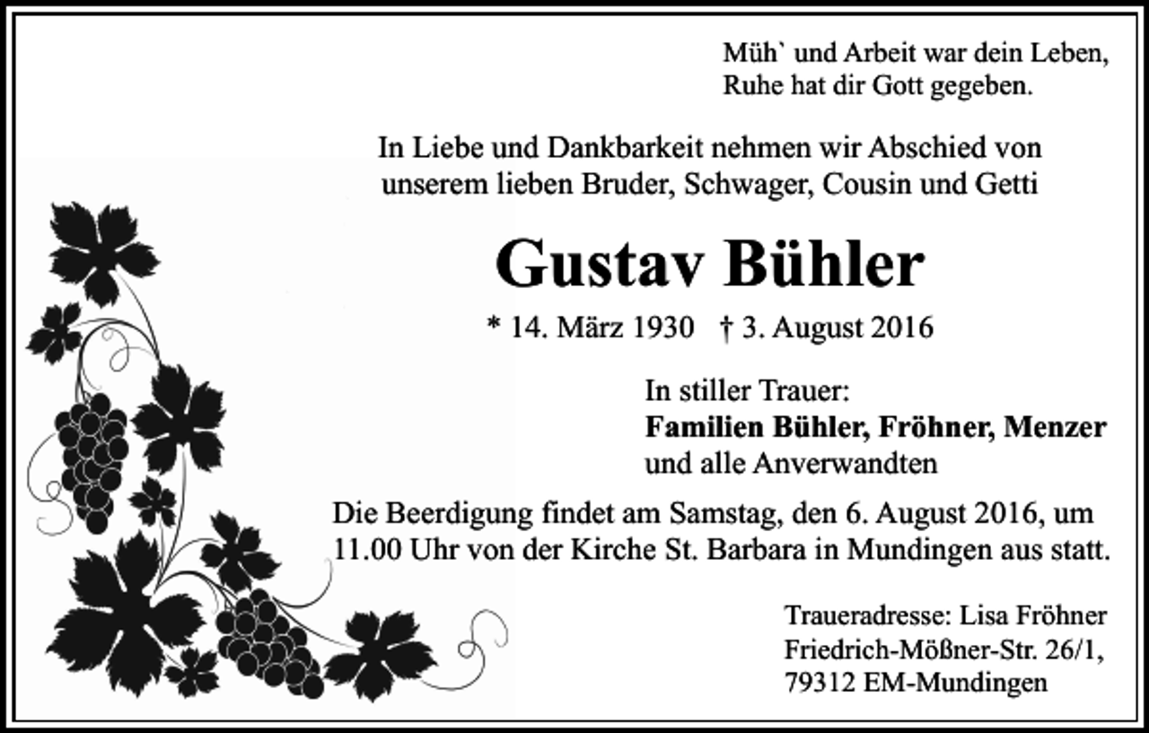 <p>Müh` und Arbeit war dein Leben,<br />Ruhe hat dir Gott gegeben.</p><p>In Liebe und Dankbarkeit nehmen wir Abschied von<br />unserem lieben Bruder, Schwager, Cousin und Getti</p><p>Gustav Bühler<br />* 14. März 1930 † 3. August 2016<br />In stiller Trauer:<br />Familien Bühler, Fröhner, Menzer<br />und alle Anverwandten<br />Die Beerdigung findet am Samstag, den 6. August 2016, um<br />11.00 Uhr von der Kirche St. Barbara in Mundingen aus statt.<br />Traueradresse: Lisa Fröhner<br />Friedrich-Mößner-Str. 26/1,<br />79312 EM-Mundingen</p>