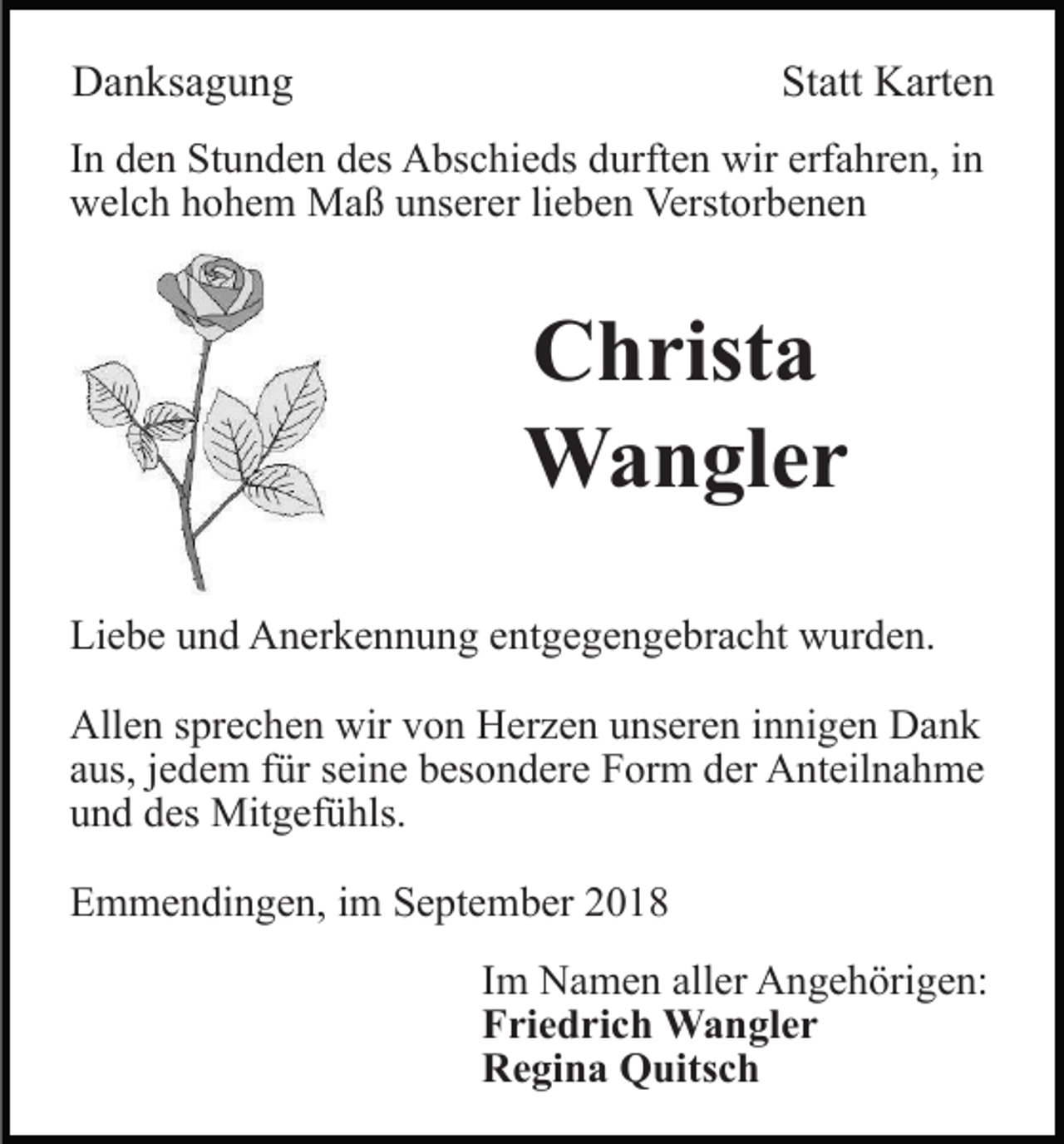 <p>Danksagung</p><p>Statt Karten</p><p>In den Stunden des Abschieds durften wir erfahren, in<br />welch hohem Maß unserer lieben Verstorbenen</p><p>Christa<br />Wangler<br />Liebe und Anerkennung entgegengebracht wurden.<br />Allen sprechen wir von Herzen unseren innigen Dank<br />aus, jedem für seine besondere Form der Anteilnahme<br />und des Mitgefühls.<br />Emmendingen, im September 2018<br />Im Namen aller Angehörigen:<br />Friedrich Wangler<br />Regina Quitsch</p>