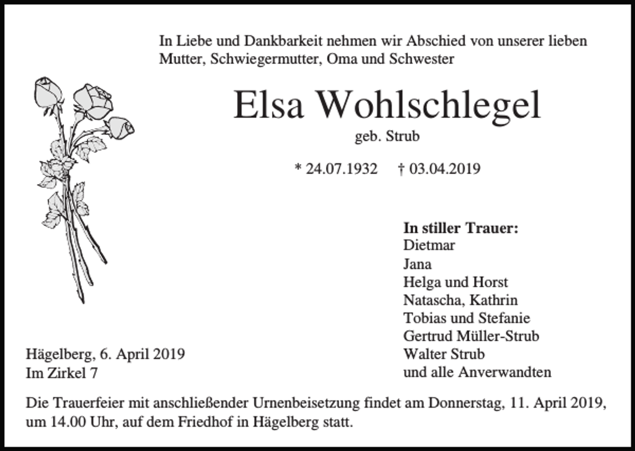 <p>In Liebe und Dankbarkeit nehmen wir Abschied von unserer lieben<br />Mutter, Schwiegermutter, Oma und Schwester</p><p>Elsa Wohlschlegel<br />geb. Strub<br />* 24.07.1932</p><p>Hägelberg, 6. April 2019<br />Im Zirkel 7</p><p>† 03.04.2019</p><p>In stiller Trauer:<br />Dietmar<br />Jana<br />Helga und Horst<br />Natascha, Kathrin<br />Tobias und Stefanie<br />Gertrud Müller-Strub<br />Walter Strub<br />und alle Anverwandten</p><p>Die Trauerfeier mit anschließender Urnenbeisetzung findet am Donnerstag, 11. April 2019,<br />um 14.00 Uhr, auf dem Friedhof in Hägelberg statt.</p>