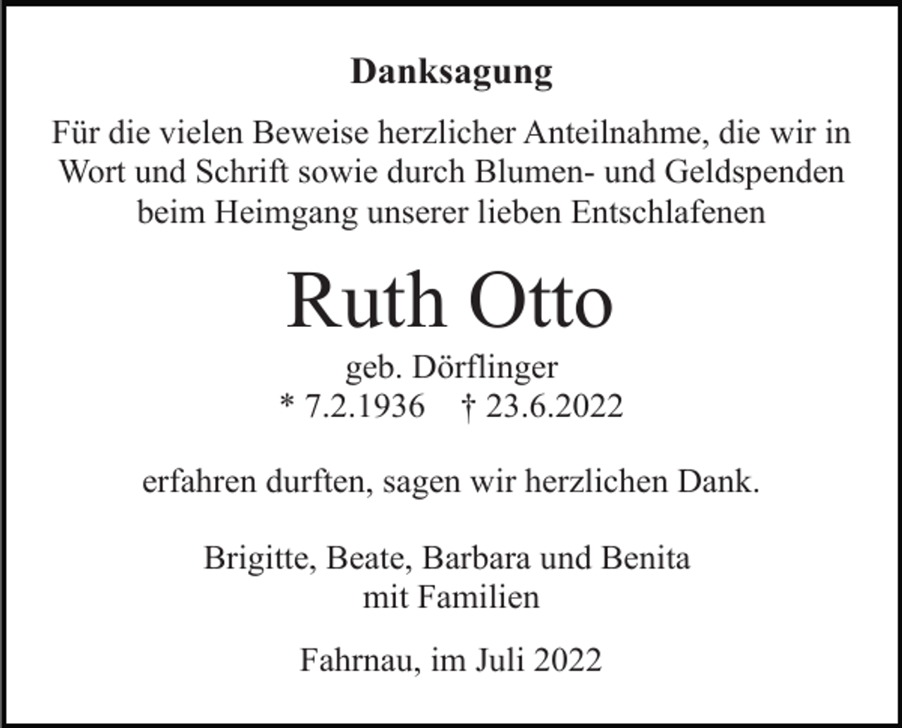 <p>Danksagung<br />Für die vielen Beweise herzlicher Anteilnahme, die wir in<br />Wort und Schrift sowie durch Blumen- und Geldspenden<br />beim Heimgang unserer lieben Entschlafenen</p><p>Ruth Otto<br />geb. Dörflinger<br />* 7.2.1936 † 23.6.2022<br />erfahren durften, sagen wir herzlichen Dank.<br />Brigitte, Beate, Barbara und Benita<br />mit Familien<br />Fahrnau, im Juli 2022</p>