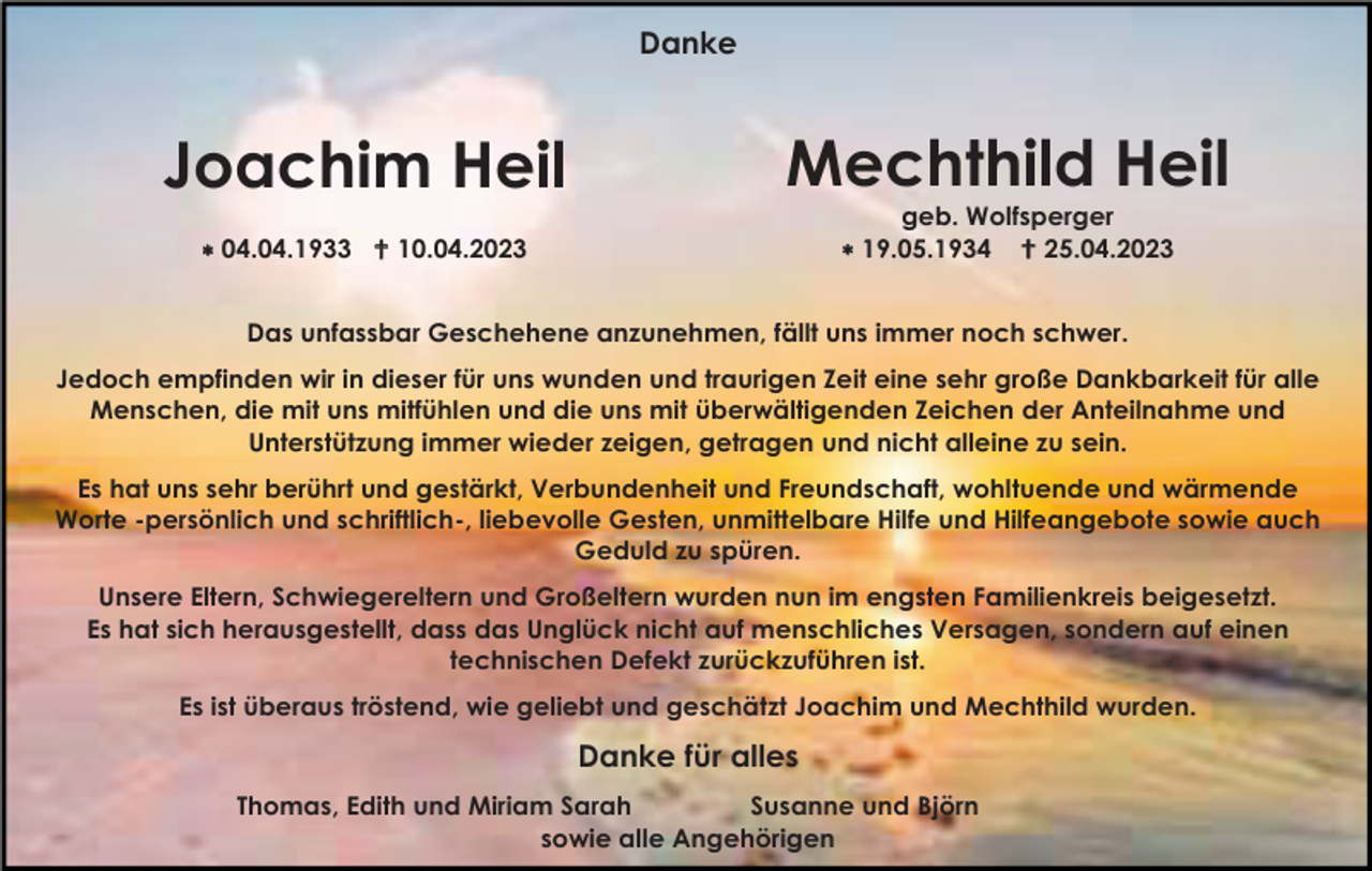 <p>Danke</p><p>Joachim Heil</p><p>Mechthild Heil</p><p> 04.04.1933 10.04.2023</p><p>geb. Wolfsperger<br />19.05.1934 25.04.2023</p><p>Das unfassbar Geschehene anzunehmen, fällt uns immer noch schwer.<br />Jedoch empfinden wir in dieser für uns wunden und traurigen Zeit eine sehr große Dankbarkeit für alle<br />Menschen, die mit uns mitfühlen und die uns mit überwältigenden Zeichen der Anteilnahme und<br />Unterstützung immer wieder zeigen, getragen und nicht alleine zu sein.<br />Es hat uns sehr berührt und gestärkt, Verbundenheit und Freundschaft, wohltuende und wärmende<br />Worte -persönlich und schriftlich-, liebevolle Gesten, unmittelbare Hilfe und Hilfeangebote sowie auch<br />Geduld zu spüren.<br />Unsere Eltern, Schwiegereltern und Großeltern wurden nun im engsten Familienkreis beigesetzt.<br />Es hat sich herausgestellt, dass das Unglück nicht auf menschliches Versagen, sondern auf einen<br />technischen Defekt zurückzuführen ist.<br />Es ist überaus tröstend, wie geliebt und geschätzt Joachim und Mechthild wurden.</p><p>Danke für alles<br />Thomas, Edith und Miriam Sarah<br />Susanne und Björn<br />sowie alle Angehörigen</p>